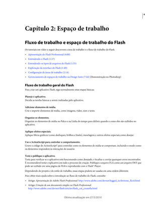 4




Capítulo 2: Espaço de trabalho

Fluxo de trabalho e espaço de trabalho do Flash
Os tutoriais em vídeo a seguir descrevem a área de trabalho e o fluxo de trabalho do Flash.
• Apresentação do Flash Professional (4:00)
• Entendendo o Flash (1:17)
• Entendendo os tipos de arquivos do Flash (1:55)
• Exploração da interface do Flash (1:49)
• Configuração de áreas de trabalho (2:14)
• Gerenciamento de espaços de trabalho na Design Suite (7:44) (Demonstração no Photoshop)


Fluxo de trabalho geral do Flash
Para criar um aplicativo Flash, siga normalmente estas etapas básicas:

Planeje o aplicativo.
Decida as tarefas básicas a serem realizadas pelo aplicativo.

Adicione elementos de mídia.
Crie e importe elementos de mídia, como imagens, vídeo, som e texto.

Organize os elementos.
Organize os elementos de mídia no Palco e na Linha do tempo para definir quando e como eles são exibidos no
aplicativo.

Aplique efeitos especiais.
Aplique filtros gráficos (como desfoques, brilhos e biséis), mesclagens e outros efeitos especiais como desejar.

Use o ActionScript para controlar o comportamento.
Grave o código do ActionScript® para controlar como os elementos de mídia se comportam, incluindo o modo como
os elementos respondem às interações do usuário.

Teste e publique o aplicativo.
Teste para verificar se o aplicativo está funcionando como desejado, e localize e corrija quaisquer erros encontrados.
É recomendável testar o aplicativo em todo o processo de criação. Publique o arquivo FLA como um arquivo SWF que
pode ser exibido em uma página da Web e reproduzido com o Flash® Player.
Dependendo do projeto e do estilo de trabalho, essas etapas podem ser usadas em uma ordem diferente.
Para obter mais ajuda sobre a introdução ao fluxo de trabalho do Flash, consulte:
• Artigo: Apresentação do Adobe Flash Professional: http://www.adobe.com/devnet/logged_in/dwinnie_flcs4.html
• Artigo: Criação de um documento simples no Flash Professional:
  http://www.adobe.com/devnet/flash/articles/flash_cs4_createfla.html


                                        Última atualização em 27/5/2010
 