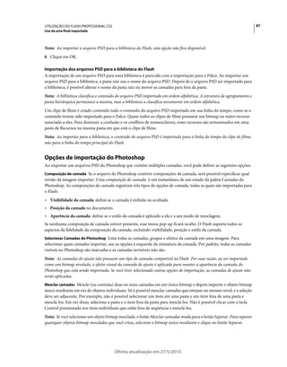 UTILIZAÇÃO DO FLASH PROFESSIONAL CS5                                                                                    87
Uso da arte-final importada



Nota: Ao importar o arquivo PSD para a biblioteca do Flash, esta opção não fica disponível.
6 Clique em OK.

Importação dos arquivos PSD para a biblioteca do Flash
A importação de um arquivo PSD para uma biblioteca é parecida com a importação para o Palco. Ao importar um
arquivo PSD para a biblioteca, a pasta raiz usa o nome do arquivo PSD. Depois de o arquivo PSD ser importado para
a biblioteca, é possível alterar o nome da pasta raiz ou mover as camadas para fora da pasta.
Nota: A biblioteca classifica o conteúdo do arquivo PSD importado em ordem alfabética. A estrutura de agrupamento e
pasta hierárquica permanece a mesma, mas a biblioteca a classifica novamente em ordem alfabética.
Um clipe de filme é criado contendo todo o conteúdo do arquivo PSD importado em sua linha do tempo, como se o
conteúdo tivesse sido importado para o Palco. Quase todos os clipes de filme possuem um bitmap ou outro recurso
associado a eles. Para diminuir a confusão e os conflitos de nomenclatura, esses recursos são armazenados em uma
pasta de Recursos na mesma pasta em que está o clipe de filme.
Nota: Ao importar para a biblioteca, o conteúdo do arquivo PSD é importado para a linha do tempo do clipe de filme,
não para a linha do tempo principal do Flash.


Opções de importação do Photoshop
Ao importar um arquivos PSD do Photoshop que contém múltiplas camadas, você pode definir as seguintes opções:
Composição de camada Se o arquivo do Photoshop contiver composições de camada, será possível especificar qual
versão da imagem importar. Uma composição de camada é um instantâneo de um estado da paleta Camadas do
Photoshop. As composições de camada registram três tipos de opções de camada, todas as quais são importadas para
o Flash:
• Visibilidade da camada: define se a camada é exibida ou ocultada.
• Posição da camada no documento.
• Aparência da camada: define se o estilo da camada é aplicado a ela e a seu modo de mesclagem.
Se nenhuma composição de camada estiver presente, esse menu pop-up ficará oculto. O Flash suporta todos os
aspectos da fidelidade da composição da camada, incluindo visibilidade, posição e estilo da camada.
Selecionar Camadas do Photoshop Lista todas as camadas, grupos e efeitos da camada em uma imagem. Para
selecionar quais camadas importar, use as opções à esquerda da miniatura da camada. Por padrão, todas as camadas
visíveis no Photoshop são marcadas e as camadas invisíveis não são.
Nota: As camadas de ajuste não possuem um tipo de camada compatível no Flash. Por essa razão, ao ser importado
como um bitmap nivelado, o efeito visual da camada de ajuste é aplicado para manter a aparência da camada do
Photoshop que está sendo importada. Se você tiver selecionado outras opções de importação, as camadas de ajuste não
serão aplicadas.
Mesclar camadas Mescle (ou contraia) duas ou mais camadas em um único bitmap e depois importe o objeto bitmap
único resultante em vez de objetos individuais. Só é possível mesclar camadas que estejam no mesmo nível, e a seleção
deve ser adjacente. Por exemplo, não é possível selecionar um item em uma pasta e um item fora de uma pasta e
mesclá-los. Em vez disso, selecione a pasta e o item fora da pasta para mesclá-los. Não é possível clicar com a tecla
Control pressionada nos itens individuais que estão fora de seqüência e mesclá-los.
Nota: Se você selecionar um objeto bitmap mesclado, o botão Mesclar camadas muda para o botão Separar. Para separar
quaisquer objetos bitmap mesclados que você criou, selecione o bitmap único resultante e clique no botão Separar.




                                       Última atualização em 27/5/2010
 