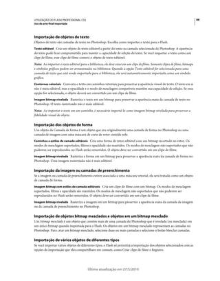 UTILIZAÇÃO DO FLASH PROFESSIONAL CS5                                                                                          88
Uso da arte-final importada




Importação de objetos de texto
Objetos de texto são camadas de texto no Photoshop. Escolha como importar o texto para o Flash.
Texto editável Cria um objeto de texto editável a partir do texto na camada selecionada do Photoshop. A aparência
do texto pode ficar comprometida para manter a capacidade de edição do texto. Se você importar o texto como um
clipe de filme, esse clipe de filme conterá o objeto de texto editável.
Nota: Ao importar o texto editável para a biblioteca, ele deve estar em um clipe de filme. Somente clipes de filme, bitmaps
e símbolos gráficos podem ser armazenados na biblioteca. Quando a opção Texto editável for selecionada para uma
camada de texto que está sendo importada para a biblioteca, ela será automaticamente importada como um símbolo
gráfico.
Contornos vetoriais Converte o texto em caminhos vetoriais para preservar a aparência visual do texto. O texto em si
não é mais editável, mas a opacidade e o modo de mesclagem compatíveis mantêm sua capacidade de edição. Se essa
opção for selecionada, o objeto deverá ser convertido em um clipe de filme.
Imagem bitmap nivelada Rasteriza o texto em um bitmap para preservar a aparência exata da camada de texto no
Photoshop. O texto rasterizado não é mais editável.
Nota: Ao importar o texto em um caminho, é necessário importá-lo como imagem bitmap nivelada para preservar a
fidelidade visual do objeto.

Importação dos objetos de forma
Um objeto da Camada de forma é um objeto que era originalmente uma camada de forma no Photoshop ou uma
camada de imagem com uma máscara de corte de vetor contida nele.
Caminhos e estilos de camada editáveis Cria uma forma de vetor editável com um bitmap recortado no vetor. Os
modos de mesclagem suportados, filtros e opacidade são mantidos. Os modos de mesclagem não suportados que não
puderem ser reproduzidos no Flash serão removidos. O objeto deve ser convertido em um clipe de filme.
Imagem bitmap nivelada Rasteriza a forma em um bitmap para preservar a aparência exata da camada de forma no
Photoshop. Uma imagem rasterizada não é mais editável.

Importação da imagem ou camadas de preenchimento
Se a imagem ou camada de preenchimento estiver associada a uma máscara vetorial, ela será tratada como um objeto
de camada de forma.
Imagem bitmap com estilos de camada editáveis Cria um clipe de filme com um bitmap. Os modos de mesclagem
suportados, filtros e opacidade são mantidos. Os modos de mesclagem não suportados que não puderem ser
reproduzidos no Flash serão removidos. O objeto deve ser convertido em um clipe de filme.
Imagem bitmap nivelada Rasteriza a imagem em um bitmap para preservar a aparência exata da camada da imagem
ou da camada de preenchimento no Photoshop.

Importação de objetos bitmap mesclados e objetos em um bitmap mesclado
Um bitmap mesclado é um objeto que contém mais de uma camada do Photoshop que é nivelada (ou mesclada) em
um único bitmap quando importada para o Flash. Os objetos em um bitmap mesclado representam as camadas no
Photoshop. Para criar um bitmap mesclado, selecione duas ou mais camadas e selecione o botão Mesclar camadas.

Importação de vários objetos de diferentes tipos
Se você importar vários objetos de diferentes tipos, o Flash só permitirá a importação dos objetos selecionados com as
opções de importação que eles compartilham em comum, como Criar clipe de filme e Registro.




                                         Última atualização em 27/5/2010
 