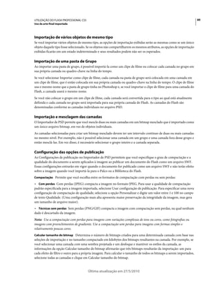 UTILIZAÇÃO DO FLASH PROFESSIONAL CS5                                                                                   89
Uso da arte-final importada




Importação de vários objetos de mesmo tipo
Se você importar vários objetos do mesmo tipo, as opções de importação exibidas serão as mesmas como se um único
objeto daquele tipo fosse selecionado. Se os objetos não compartilharem os mesmos atributos, as opções de importação
exibidas ficarão em um estado indeterminado e seus resultados podem não ser os esperados.

Importação de uma pasta de Grupo
Ao importar uma pasta de grupo, é possível importá-la como um clipe de filme ou colocar cada camada no grupo em
sua própria camada ou quadro-chave na linha do tempo.
Se você selecionar Importar como clipe de filme, cada camada na pasta de grupo será colocada em uma camada em
um clipe de filme, que é então colocada em sua própria camada ou quadro-chave na linha do tempo. O clipe de filme
usa o mesmo nome que a pasta de grupo tinha no Photoshop e, se você importar o clipe de filme para uma camada do
Flash, a camada usará o mesmo nome.
Se você não colocar o grupo em um clipe de filme, cada camada será convertida para o tipo ao qual está atualmente
definida e cada camada no grupo será importada para sua própria camada do Flash. As camadas do Flash são
denominadas conforme as camadas individuais no arquivo PSD.

Importação e mesclagem das camadas
O Importador de PSD permite que você mescle duas ou mais camadas em um bitmap mesclado que é importado como
um único arquivo bitmap, em vez de objetos individuais.
As camadas selecionadas para criar um bitmap mesclado devem ter um intervalo contínuo de duas ou mais camadas
no mesmo nível. Por exemplo, não é possível selecionar uma camada em um grupo e uma camada fora desse grupo e
então mesclá-las. Em vez disso, é necessário selecionar o grupo inteiro e a camada separada.

Configuração das opções de publicação
As Configurações de publicação no Importador de PSD permitem que você especifique o grau de compactação e a
qualidade do documento a serem aplicados à imagem ao publicar um documento do Flash como um arquivo SWF.
Essas configurações entrarão em vigor quando o documento for publicado como um arquivo SWF e não terão efeito
sobre a imagem quando você importá-la para o Palco ou a Biblioteca do Flash.
Compactação Permite que você escolha entre os formatos de compactação com perdas ou sem perdas:

• Com perdas Com perdas (JPEG) compacta a imagem no formato JPEG. Para usar a qualidade de compactação
padrão especificada para a imagem importada, selecione Usar configuração de publicação. Para especificar uma nova
configuração de compactação de qualidade, selecione a opção Personalizar e digite um valor entre 1 e 100 no campo
de texto Qualidade. (Uma configuração mais alta apresenta maior preservação da integridade da imagem, mas gera
um tamanho de arquivo maior).
• Técnicas sem perdas Sem perdas (PNG/GIF) compacta a imagem com compactação sem perdas, na qual nenhum
dado é descartado da imagem.
Nota: Use a compactação com perdas para imagens com variações complexas de tons ou cores, como fotografias ou
imagens com preenchimentos de gradiente. Use a compactação sem perdas para imagens com formas simples e
relativamente poucas cores.
Calcular tamanho do bitmap Determina o número de bitmaps criados para uma determinada camada com base nas
seleções de importação e no tamanho compactado em kilobytes dos bitmaps resultantes na camada. Por exemplo, se
você selecionar uma camada com uma sombra projetada e um desfoque e mantiver os estilos da camada, as
informações da opção Calcular tamanho do bitmap afirmarão que três bitmaps resultarão da importação: um para
cada efeito de filtro e outro para a própria imagem. Para calcular o tamanho de todos os bitmaps a serem importados,
selecione todas as camadas e clique em Calcular tamanho do bitmap.


                                       Última atualização em 27/5/2010
 