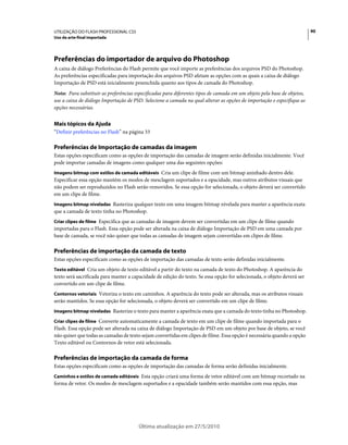 UTILIZAÇÃO DO FLASH PROFESSIONAL CS5                                                                                     90
Uso da arte-final importada




Preferências do importador de arquivo do Photoshop
A caixa de diálogo Preferências do Flash permite que você importe as preferências dos arquivos PSD do Photoshop.
As preferências especificadas para importação dos arquivos PSD afetam as opções com as quais a caixa de diálogo
Importação de PSD está inicialmente preenchida quanto aos tipos de camada do Photoshop.
Nota: Para substituir as preferências especificadas para diferentes tipos de camada em um objeto pela base de objetos,
use a caixa de diálogo Importação de PSD. Selecione a camada na qual alterar as opções de importação e especifique as
opções necessárias.


Mais tópicos da Ajuda
“Definir preferências no Flash” na página 33

Preferências de Importação de camadas da imagem
Estas opções especificam como as opções de importação das camadas de imagem serão definidas inicialmente. Você
pode importar camadas de imagens como qualquer uma das seguintes opções:
Imagens bitmap com estilos de camada editáveis Cria um clipe de filme com um bitmap aninhado dentro dele.
Especificar essa opção mantém os modos de mesclagem suportados e a opacidade, mas outros atributos visuais que
não podem ser reproduzidos no Flash serão removidos. Se essa opção for selecionada, o objeto deverá ser convertido
em um clipe de filme.
Imagens bitmap niveladas Rasteriza qualquer texto em uma imagem bitmap nivelada para manter a aparência exata
que a camada de texto tinha no Photoshop.
Criar clipes de filme Especifica que as camadas de imagem devem ser convertidas em um clipe de filme quando
importadas para o Flash. Essa opção pode ser alterada na caixa de diálogo Importação de PSD em uma camada por
base de camada, se você não quiser que todas as camadas de imagem sejam convertidas em clipes de filme.

Preferências de importação da camada de texto
Estas opções especificam como as opções de importação das camadas de texto serão definidas inicialmente.
Texto editável Cria um objeto de texto editável a partir do texto na camada de texto do Photoshop. A aparência do
texto será sacrificada para manter a capacidade de edição do texto. Se essa opção for selecionada, o objeto deverá ser
convertido em um clipe de filme.
Contornos vetoriais Vetoriza o texto em caminhos. A aparência do texto pode ser alterada, mas os atributos visuais
serão mantidos. Se essa opção for selecionada, o objeto deverá ser convertido em um clipe de filme.
Imagens bitmap niveladas Rasterize o texto para manter a aparência exata que a camada do texto tinha no Photoshop.

Criar clipes de filme Converte automaticamente a camada de texto em um clipe de filme quando importada para o
Flash. Essa opção pode ser alterada na caixa de diálogo Importação de PSD em um objeto por base de objeto, se você
não quiser que todas as camadas de texto sejam convertidas em clipes de filme. Essa opção é necessária quando a opção
Texto editável ou Contornos de vetor está selecionada.

Preferências de importação da camada de forma
Estas opções especificam como as opções de importação das camadas de forma serão definidas inicialmente.
Caminhos e estilos de camada editáveis Esta opção criará uma forma de vetor editável com um bitmap recortado na
forma de vetor. Os modos de mesclagem suportados e a opacidade também serão mantidos com essa opção, mas




                                       Última atualização em 27/5/2010
 