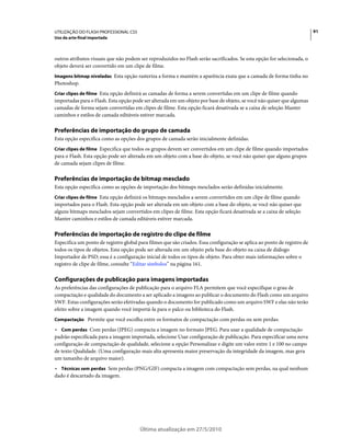 UTILIZAÇÃO DO FLASH PROFESSIONAL CS5                                                                                      91
Uso da arte-final importada



outros atributos visuais que não podem ser reproduzidos no Flash serão sacrificados. Se esta opção for selecionada, o
objeto deverá ser convertido em um clipe de filme.
Imagens bitmap niveladas Esta opção rasteriza a forma e mantém a aparência exata que a camada de forma tinha no
Photoshop.
Criar clipes de filme Esta opção definirá as camadas de forma a serem convertidas em um clipe de filme quando
importadas para o Flash. Esta opção pode ser alterada em um objeto por base de objeto, se você não quiser que algumas
camadas de forma sejam convertidas em clipes de filme. Esta opção ficará desativada se a caixa de seleção Manter
caminhos e estilos de camada editáveis estiver marcada.

Preferências de importação do grupo de camada
Esta opção especifica como as opções dos grupos de camada serão inicialmente definidas.
Criar clipes de filme Especifica que todos os grupos devem ser convertidos em um clipe de filme quando importados
para o Flash. Esta opção pode ser alterada em um objeto com a base do objeto, se você não quiser que alguns grupos
de camada sejam clipes de filme.

Preferências de importação de bitmap mesclado
Esta opção especifica como as opções de importação dos bitmaps mesclados serão definidas inicialmente.
Criar clipes de filme Esta opção definirá os bitmaps mesclados a serem convertidos em um clipe de filme quando
importados para o Flash. Esta opção pode ser alterada em um objeto com a base do objeto, se você não quiser que
alguns bitmaps mesclados sejam convertidos em clipes de filme. Esta opção ficará desativada se a caixa de seleção
Manter caminhos e estilos de camada editáveis estiver marcada.

Preferências de importação de registro do clipe de filme
Especifica um ponto de registro global para filmes que são criados. Essa configuração se aplica ao ponto de registro de
todos os tipos de objetos. Esta opção pode ser alterada em um objeto pela base do objeto na caixa de diálogo
Importador de PSD; essa é a configuração inicial de todos os tipos de objeto. Para obter mais informações sobre o
registro de clipe de filme, consulte “Editar símbolos” na página 161.

Configurações de publicação para imagens importadas
As preferências das configurações de publicação para o arquivo FLA permitem que você especifique o grau de
compactação e qualidade do documento a ser aplicado a imagens ao publicar o documento do Flash como um arquivo
SWF. Estas configurações serão efetivadas quando o documento for publicado como um arquivo SWF e elas não terão
efeito sobre a imagem quando você importá-la para o palco ou biblioteca do Flash.
Compactação Permite que você escolha entre os formatos de compactação com perdas ou sem perdas:

• Com perdas Com perdas (JPEG) compacta a imagem no formato JPEG. Para usar a qualidade de compactação
padrão especificada para a imagem importada, selecione Usar configuração de publicação. Para especificar uma nova
configuração de compactação de qualidade, selecione a opção Personalizar e digite um valor entre 1 e 100 no campo
de texto Qualidade. (Uma configuração mais alta apresenta maior preservação da integridade da imagem, mas gera
um tamanho de arquivo maior).
• Técnicas sem perdas Sem perdas (PNG/GIF) compacta a imagem com compactação sem perdas, na qual nenhum
dado é descartado da imagem.




                                        Última atualização em 27/5/2010
 
