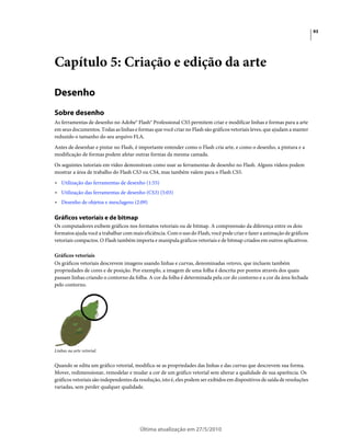 93




Capítulo 5: Criação e edição da arte

Desenho
Sobre desenho
As ferramentas de desenho no Adobe® Flash® Professional CS5 permitem criar e modificar linhas e formas para a arte
em seus documentos. Todas as linhas e formas que você criar no Flash são gráficos vetoriais leves, que ajudam a manter
reduzido o tamanho do seu arquivo FLA.
Antes de desenhar e pintar no Flash, é importante entender como o Flash cria arte, e como o desenho, a pintura e a
modificação de formas podem afetar outras formas da mesma camada.
Os seguintes tutoriais em vídeo demonstram como usar as ferramentas de desenho no Flash. Alguns vídeos podem
mostrar a área de trabalho do Flash CS3 ou CS4, mas também valem para o Flash CS5.
• Utilização das ferramentas de desenho (1:55)
• Utilização das ferramentas de desenho (CS3) (5:03)
• Desenho de objetos e mesclagens (2:09)

Gráficos vetoriais e de bitmap
Os computadores exibem gráficos nos formatos vetoriais ou de bitmap. A compreensão da diferença entre os dois
formatos ajuda você a trabalhar com mais eficiência. Com o uso do Flash, você pode criar e fazer a animação de gráficos
vetoriais compactos. O Flash também importa e manipula gráficos vetoriais e de bitmap criados em outros aplicativos.

Gráficos vetoriais
Os gráficos vetoriais descrevem imagens usando linhas e curvas, denominadas vetores, que incluem também
propriedades de cores e de posição. Por exemplo, a imagem de uma folha é descrita por pontos através dos quais
passam linhas criando o contorno da folha. A cor da folha é determinada pela cor do contorno e a cor da área fechada
pelo contorno.




Linhas na arte vetorial.


Quando se edita um gráfico vetorial, modifica-se as propriedades das linhas e das curvas que descrevem sua forma.
Mover, redimensionar, remodelar e mudar a cor de um gráfico vetorial sem alterar a qualidade de sua aparência. Os
gráficos vetoriais são independentes da resolução, isto é, eles podem ser exibidos em dispositivos de saída de resoluções
variadas, sem perder qualquer qualidade.




                                        Última atualização em 27/5/2010
 