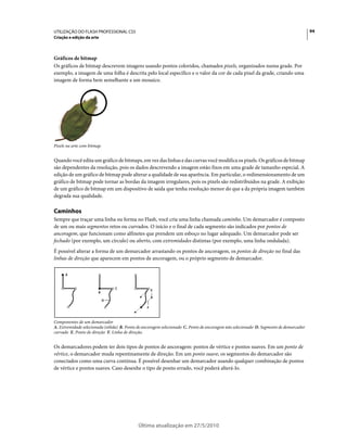 UTILIZAÇÃO DO FLASH PROFESSIONAL CS5                                                                                                    94
Criação e edição da arte



Gráficos de bitmap
Os gráficos de bitmap descrevem imagens usando pontos coloridos, chamados pixels, organizados numa grade. Por
exemplo, a imagem de uma folha é descrita pelo local específico e o valor da cor de cada pixel da grade, criando uma
imagem de forma bem semelhante a um mosaico.




Pixels na arte com bitmap.


Quando você edita um gráfico de bitmaps, em vez das linhas e das curvas você modifica os pixels. Os gráficos de bitmap
são dependentes da resolução, pois os dados descrevendo a imagem estão fixos em uma grade de tamanho especial. A
edição de um gráfico de bitmap pode alterar a qualidade de sua aparência. Em particular, o redimensionamento de um
gráfico de bitmap pode tornar as bordas da imagem irregulares, pois os pixels são redistribuídos na grade. A exibição
de um gráfico de bitmap em um dispositivo de saída que tenha resolução menor do que a da própria imagem também
degrada sua qualidade.

Caminhos
Sempre que traçar uma linha ou forma no Flash, você cria uma linha chamada caminho. Um demarcador é composto
de um ou mais segmentos retos ou curvados. O início e o final de cada segmento são indicados por pontos de
ancoragem, que funcionam como alfinetes que prendem um esboço no lugar adequado. Um demarcador pode ser
fechado (por exemplo, um círculo) ou aberto, com extremidades distintas (por exemplo, uma linha ondulada).
É possível alterar a forma de um demarcador arrastando os pontos de ancoragem, os pontos de direção no final das
linhas de direção que aparecem em pontos de ancoragem, ou o próprio segmento de demarcador.

      A



                                 C
                                                     E
                        B

                             D

                                                 F



Componentes de um demarcador
A. Extremidade selecionada (sólida) B. Ponto de ancoragem selecionado C. Ponto de ancoragem não selecionado D. Segmento de demarcador
curvado E. Ponto de direção F. Linha de direção.


Os demarcadores podem ter dois tipos de pontos de ancoragem: pontos de vértice e pontos suaves. Em um ponto de
vértice, o demarcador muda repentinamente de direção. Em um ponto suave, os segmentos do demarcador são
conectados como uma curva contínua. É possível desenhar um demarcador usando qualquer combinação de pontos
de vértice e pontos suaves. Caso desenhe o tipo de ponto errado, você poderá alterá-lo.




                                            Última atualização em 27/5/2010
 