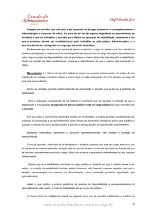 Prof. Cláudio José
Imagine um servidor que não veio a ser aprovado no estágio probatório e conseqüentemente a
Administração o exonerou de ofício. No caso de ter havido alguma ilegalidade no procedimento de
avaliação a que se submeteu o servidor para efeitos de aquisição de estabilidade, certamente o ato
que o exonerou deverá ser invalidado,(seja pelo Judiciário ou pela própria Administração), e o
servidor deverá ser reintegrado no cargo que até então titularizava.
Esclarece-se que se uma outra pessoa já estava ocupando o cargo do servidor que fora demitido e
obteve a reintegração o mesmo se já for estável poderá ser reconduzido ao cargo de origem, aproveitado em
outro cargo ou posto em disponibilidade, mas se porventura o mesmo ainda não tiver adquirido a estabilidade,
diante da omissão do texto constitucional, impõe-se o entendimento de que o mesmo seja exonerado ex
offício.
Recondução: é o retorno do servidor estável ao cargo que ocupava anteriormente, por motivo de sua
inabilitação em estágio probatório relativo a outro cargo ou pela reintegração de outro servidor ao cargo do
qual teve que se afastar.
Como se constata somente poderá desfrutar da recondução o servidor que já faz jus à proteção da
estabilidade.
Para a adequada compreensão de tal instituto é importante que se visualize na direção de que a
estabilidade é uma garantia assegurada no serviço público e não no cargo público em que o servidor veio
a titularizar.
Em que pese a controvérsia doutrinária acerca de tal temática, a própria previsão constitucional dos
institutos da recondução e do aproveitamento como formas de provimento derivado já serve para pacificar a
questão no sentido de que o servidor público é estável no serviço público de determinado ente federativo.
Buscando exemplificar claramente o raciocínio supradesenvolvido, vale analisar a proteção da
disponibilidade.
Como já apontado, desfrutará de tal beneplácito o servidor já estável que teve seu cargo extinto ou que
foi declarada sua desnecessidade, situação esta em que tal servidor continuará vinculado ao Estado até que
se de o seu aproveitamento em outro cargo público de natureza e vencimentos semelhantes ao que ocupava
anteriormente.
Repare que se a estabilidade ocorresse no cargo público no instante em que o mesmo viesse a ser
extinto, a proteção da estabilidade também estaria fulminada, não havendo qualquer respaldo para que o
servidor permanecesse nos quadros da Administração numa inatividade provisória aguardando seu
aproveitamento.
Assim o que justifica a própria existência da garantia da disponibilidade e conseqüentemente do
aproveitamento, vale repetir, é o fato da estabilidade dar-se no serviço público.
A mesma linha de inteligência deverá ser seguida para que se visualize nitidamente o instituto da

www.estudodeadministrativo.com.br

11

 