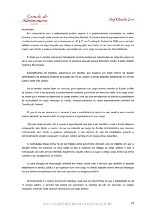 Prof. Cláudio José
recondução.
Em consonância com o ordenamento jurídico vigente e o posicionamento consolidado na melhor
doutrina, a recondução pode ocorrer em duas situações distintas. A primeira decorre expressamente do texto
constitucional estando previsto no já destacado art. 41 § 2º da Constituição Federal de 1988 que o servidor
estável ocupante da vaga daquele que obteve a reintegração terá direito de ser reconduzido ao cargo de
origem, sem direito a qualquer indenização, aproveitado em outro cargo ou colocado em disponibilidade.
É óbvio que o servidor estável em tal situação somente poderá ser reconduzido ao cargo de origem se
ele já veio a ocupar um cargo anteriormente na estrutura daquela pessoa federativa (União, Estado, Distrito
Federal e Municípios).
Exemplificando tal hipótese, suponha-se um servidor que ocupava um cargo efetivo de auxiliar
administrativo na estrutura funcional do Estado do Rio de Janeiro já tendo adquirido estabilidade no serviço
público deste ente político
Se tal servidor resolve fazer um concurso para ingressar num cargo diverso também do Estado do Rio
de Janeiro, e vier a ser aprovado e posteriormente nomeado, para entrar em exercício neste novo cargo tornase mister que o mesmo se desvincule do cargo anterior, uma vez que em regra não se admite a possibilidade
de acumulação de cargo, emprego ou função, excepcionalizados os casos expressamente previstos na
Constituição Federal.
O que há de ser destacado no entanto é que a estabilidade já adquirida pelo servidor será mantida
mesmo ele tendo se desvinculado do cargo anterior e ingressado num novo cargo.
No caso deste servidor vier a ocupar a vaga daquele que veio a ser demitido e mais a frente obteve a
reintegração terá direito o mesmo de ser reconduzido ao cargo de Auxiliar Administrativo que ocupava
outroramente sem direito a qualquer indenização, e isto decorre do fato da estabilidade garantir a
permanência do servidor estatutário no serviço público, jamais em um cargo efetivo específico.
A recondução dessa forma há de ser tratada como provimento derivado pois no instante em que o
servidor entrou em exercício no novo cargo se deu a vacância em relação ao cargo anterior e com a
reintegração do outro servidor demitido ilegalmente, aquele voltará a ocupar o antigo cargo embora já tenha
ocorrido o seu desligamento do mesmo.
A outra situação de recondução admitida em direito ocorre com o servidor que também já adquiriu
estabilidade no serviço público e ao ingressar num novo cargo no âmbito daquele mesmo ente da federação
em que obteve a estabilidade não veio a ser aprovado no estágio probatório.

O fundamento é o mesmo da primeira hipótese, qual seja, em decorrência de que a estabilidade se dá
no serviço público, o servidor não poderá ser exonerado na hipótese de não ser aprovado no estágio
probatório, devendo neste caso ser reconduzido ao cargo anterior.

www.estudodeadministrativo.com.br

12

 