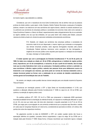 Prof. Cláudio José
do mesmo regime, seja estatutário ou celetista.
Constata-se, que com o nascedouro da nova Carta Constitucional, não se admitiu mais que as pessoas
jurídicas de direito público, quais sejam, União, Estados, Distrito Federal, Municípios, autarquias e fundações
públicas, viessem a se relacionar com seus servidores sob regime diverso, valendo no entanto esclarecer que
no pertinente aos servidores de empresas públicas e sociedades de economia mista (vide como exemplo a
Caixa Econômica Federal e o Banco do Brasil, respectivamente) estes obrigatoriamente hão de se submeter
ao regime celetista uma vez que tais entidades, em que pese terem sido criadas pelo Estado, possuem
natureza de direito privado em virtude de exercerem atividades eminentemente econômicas.
P.S. Destarte, em relação aos servidores das empresas públicas e sociedades de
economia mista há de ser dispensado o mesmo regime que contempla os empregados
das demais empresas privadas, salvo algumas derrogações impostas pela própria
Constituição Federal (pode-se mencionar como exemplos de tais derrogações a
exigência de concurso público como requisito para ingresso e a vedação de acumulação
de cargo, emprego ou função pública).
É mister apontar que com a promulgação da Emenda Constitucional nº 19, de 04 de junho de
1998, foi dada nova redação ao citado art. 39 da CF/88, extinguindo-se o instituto do regime jurídico
único, impondo-se, por via de conseqüência, o raciocínio, de que a partir de tal instante, não se exige
mais que os entes federativos bem como as autarquias e fundações públicas venham a submeter os
seus servidores à idêntico regime jurídico, estando tais pessoas livres para deliberarem acerca do
tratamento a ser outorgado aos mesmos, que tanto pode ser normas de natureza estatutária como a
relação funcional poderá se formar com a celebração de um contrato de trabalho subordinado às
normas gerais da Consolidação das Leis do Trabalho.
No entanto, em relação a esta questão deve-se chamar atenção para uma decisão recente do Supremo
Tribunal Federal.
Encontra-se em tramitação perante o STF a Ação Direta de Inconstitucionalidade nº 2.135, que
questiona a alteração efetuada pela Emenda Constitucional nº 19/98 no caput do art. 39 da CF/88, que
culminou na extinção do regime jurídico único.
Os partidos políticos (PT, PDT, PC do B e PSB) que propuseram a destacada ADIN apontaram
inconstitucionalidade formal na tramitação da referida Emenda, em especial na modificação efetuada no caput
do art. 39, uma vez que neste caso não teria sido observado o requisito assentado no § 2º do art. 60 da
CF/88, que exige para a promulgação de uma emenda constitucional que a proposta seja discutida e votada
em cada casa do Congresso Nacional, em dois turnos, considerando-se aprovada se obtiver, em ambos, três
quintos dos votos dos respectivos membros.
No julgamento ocorrido na data de 02/08/2007, o STF, em caráter cautelar (ainda não houve a
apreciação definitiva da questão), concedeu liminar suspendendo o caput do artigo 39 da CF/88 com a
redação dada pela Emenda nº 19/98. Dessa forma, é forçoso reconhecer que novamente vigora a redação

www.estudodeadministrativo.com.br

3

 