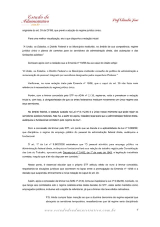 Prof. Cláudio José
originária do art. 39 da CF/88, que prevê a adoção do regime jurídico único.
Para uma melhor visualização, eis o que dispunha a redação inicial:
“A União, os Estados, o Distrito Federal e os Municípios instituirão, no âmbito de sua competência, regime
jurídico único e planos de carreiras para os servidores da administração direta, das autarquias e das
fundações públicas”
Compare agora com a redação que a Emenda nº 19/98 deu ao caput do citado artigo:
“A União, os Estados, o Distrito Federal e os Municípios instituirão conselho de política de administração e
remuneração de pessoal, integrado por servidores designados pelos respectivos Poderes.”
Verifica-se, na nova redação dada pela Emenda nº 19/98, que o caput do art. 39 não fazia mais
referência à necessidade do regime jurídico único.
Porém, com a liminar concedida pelo STF na ADIN nº 2.135, repise-se, volta a prevalecer a redação
inicial e, com isso, a obrigatoriedade de que os entes federativos instituam novamente um único regime aos
seus servidores.
No âmbito federal, o estatuto cuidado na Lei nº 8.112/90 é o único nesse momento que pode reger os
servidores públicos federais. Não há, a partir de agora, respaldo legal para que a administração federal direta,
autárquica e fundacional contratem pelo regime da CLT.
Com a concessão da liminar pelo STF, um ponto que se discute é a aplicabilidade da Lei nº 9.962/00,
que disciplinou o regime de emprego público do pessoal da administração federal direta, autárquica e
fundacional.
O art. 1

o

da Lei nº 9.962/2000 estabelece que “O pessoal admitido para emprego público na

Administração federal direta, autárquica e fundacional terá sua relação de trabalho regida pela Consolidação
das Leis do Trabalho, aprovada pelo Decreto-Lei no 5.452, de 1o de maio de 1943, e legislação trabalhista
correlata, naquilo que a lei não dispuser em contrário.”
Nesse ponto, é essencial elucidar que o próprio STF atribuiu efeito ex nunc à liminar concedida,
respeitando-se situações jurídicas que ocorreram no lapso entre a promulgação da Emenda nº 19/98 e a
decisão que suspendeu liminarmente a nova redação do caput do art. 39.
Assim, após a concessão da liminar na ADIN nº 2135, torna-se inaplicável a Lei nº 9.962/00. Contudo, no
que tange aos contratados sob o regime celetista antes desta decisão do STF, estes serão mantidos como
empregados públicos, inclusive sob a égide da referida lei, já que a liminar não teve efeitos retroativos.
P.S. Ainda cumpre fazer menção ao que a doutrina denomina de regime especial que
abraçaria os servidores temporários, ressaltando-se que tal regime seria disciplinado

www.estudodeadministrativo.com.br

4

 