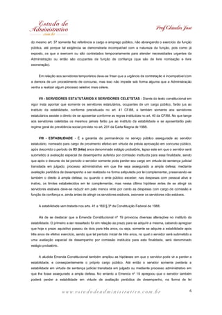 Prof. Cláudio José
do mesmo art. 37 somente faz referência a cargo e emprego público, não abrangendo o exercício da função
pública, até porque tal exigência se demonstraria incompatível com a natureza da função, pois como já
exposto, os que a exercem ou são contratados temporariamente para atender necessidades urgentes da
Administração ou então são ocupantes de função de confiança (que são de livre nomeação e livre
exoneração).
Em relação aos servidores temporários deve-se frisar que a urgência da contratação é incompatível com
a demora de um procedimento de concurso, mas isso não impede sob forma alguma que a Administração
venha a realizar algum processo seletivo mais célere.
VII - SERVIDORES ESTATUTÁRIOS X SERVIDORES CELETSTAS - Diante do texto constitucional em
vigor insta apontar que somente os servidores estatutários, ocupantes de um cargo público, farão jus ao
instituto da estabilidade, conforme preceituada no art. 41 CF/88, e também somente aos servidores
estatutários assiste o direito de se aposentar conforme as regras instituídas no art. 40 da CF/88. No que tange
aos servidores celetistas os mesmos jamais farão jus ao instituto da estabilidade e se aposentarão pelo
regime geral de previdência social previsto no art. 201 da Carta Magna de 1988.
VIII - ESTABILIDADE - É a garantia de permanência no serviço público assegurada ao servidor
estatutário, nomeado para cargo de provimento efetivo em virtude de prévia aprovação em concurso público,
após decorrido o período de 03 (três) anos denominado estágio probatório, lapso este em que o servidor será
submetido à avaliação especial de desempenho auferida por comissão instituída para essa finalidade, sendo
que após o decurso de tal período o servidor somente pode perder seu cargo em virtude de sentença judicial
transitada em julgado; processo administrativo em que lhe seja assegurado a ampla defesa; mediante
avaliação periódica de desempenho a ser realizada na forma estipulada por lei complementar, preservando-se
também o direito à ampla defesa; ou quando o ente público exceder, nas despesas com pessoal ativo e
inativo, os limites estabelecidos em lei complementar, mas nessa última hipótese antes de se atingir os
servidores estáveis deve-se reduzir em pelo menos vinte por cento as despesas com cargo de comissão e
função de confiança e, ainda antes de atingir os servidores estáveis, exonerar os servidores não-estáveis.
A estabilidade vem tratada nos arts. 41 e 169 § 3º da Constituição Federal de 1988.
Há de se destacar que a Emenda Constitucional nº 19 provocou diversas alterações no instituto da
estabilidade. O primeiro a ser ressaltado foi em relação ao prazo para se adquirir a mesma, cabendo apregoar
que hoje o prazo aquisitivo passou de dois para três anos, ou seja, somente se adquire a estabilidade após
três anos de efetivo exercício, sendo que tal período inicial de três anos, no qual o servidor será submetido a
uma avaliação especial de desempenho por comissão instituída para esta finalidade, será denominado
estágio probatório.
A aludida Emenda Constitucional também ampliou as hipóteses em que o servidor pode vir a perder a
estabilidade, e conseqüentemente o próprio cargo público. Até então o servidor somente perderia a
estabilidade em virtude de sentença judicial transitada em julgado ou mediante processo administrativo em
que lhe fosse assegurado a ampla defesa. No entanto a Emenda nº 19 apregoou que o servidor também
poderá perder a estabilidade em virtude de avaliação periódica de desempenho, na forma de lei

www.estudodeadministrativo.com.br

6

 