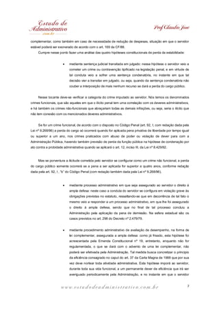 Prof. Cláudio José
complementar, como também em caso de necessidade de redução de despesas, situação em que o servidor
estável poderá ser exonerado de acordo com o art. 169 da CF/88.
Cumpre nesse ponto fazer uma análise das quatro hipóteses constitucionais de perda da estabilidade:
·

mediante sentença judicial transitada em julgado: nessa hipótese o servidor veio a
cometer um crime ou contravenção tipificado na legislação penal, e em virtude de
tal conduta veio a sofrer uma sentença condenatória, no instante em que tal
decisão vier a transitar em julgado, ou seja, quando da sentença condenatória não
couber a interposição de mais nenhum recurso se dará a perda do cargo público.

Nesse tocante deve-se verificar a categoria do crime imputado ao servidor. Nós temos os denominados
crimes funcionais, que são aqueles em que o ilícito penal tem uma correlação com os deveres administrativos,
e há também os crimes não-funcionais que abraçariam todas as demais infrações, ou seja, seria o ilícito que
não tem conexão com os mencionados deveres administrativos.
Se for um crime funcional, de acordo com o disposto no Código Penal (art. 92, I, com redação dada pela
Lei nº 9.268/96) a perda do cargo só ocorrerá quando for aplicada pena privativa de liberdade por tempo igual
ou superior a um ano, nos crimes praticados com abuso de poder ou violação de dever para com a
Administração Pública, havendo também previsão de perda da função pública na hipótese de condenação por
ato contra a probidade administrativa quando se aplicará o art. 12, inciso III, da Lei nº 8.429/92.

Mas se porventura a ilicitude cometida pelo servidor se configurar como um crime não funcional, a perda
do cargo público somente ocorrerá se a pena a ser aplicada for superior a quatro anos, conforme redação
dada pela art. 92, I , “b” do Código Penal (com redação também dada pela Lei nº 9.268/96).

·

mediante processo administrativo em que seja assegurado ao servidor o direito à
ampla defesa: neste caso a conduta do servidor se configura em violação grave às
obrigações previstas no estatuto, ressaltando-se que em decorrência de tal fato o
mesmo veio a responder a um processo administrativo, em que lhe foi assegurado
o direito à ampla defesa, sendo que no final de tal processo concluiu a
Administração pela aplicação da pena de demissão. Na esfera estadual são os
casos previstos no art. 298 do Decreto nº 2.479/79.

·

mediante procedimento administrativo de avaliação de desempenho, na forma de
lei complementar, assegurada a ampla defesa: como já frisado, esta hipótese foi
acrescentada pela Emenda Constitucional nº 19, entretanto, enquanto não for
regulamentada, o que se dará com o advento de uma lei complementar, não
poderá ser efetivada pela Administração. Tal medida busca concretizar o principio
da eficiência consagrado no caput do art. 37 da Carta Magna de 1988 que por sua
vez deve nortear toda atividade administrativa. Esta hipótese imporá ao servidor,
durante toda sua vida funcional, a um permanente dever de eficiência que irá ser
averiguado periodicamente pela Administração, e no instante em que o servidor

www.estudodeadministrativo.com.br

7

 
