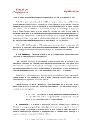 Prof. Cláudio José
o órgão ou unidade administrativa objeto da redução de pessoal (art. 169, § 4º da Carta Magna de 1988).
Analisando as quatro hipóteses de perda da estabilidade, enxerga-se nitidamente que nas três primeiras
hipóteses a perda do cargo ocorreu em virtude de uma conduta irregular do servidor, ou seja, a perda da
estabilidade atuou como uma sanção em decorrência de um comportamento odioso do mesmo. Já nesta
última hipótese a perda da estabilidade se deu meramente em virtude de uma contenção de despesa por
parte do Estado. Portanto, quando o servidor estável for exonerado pelo motivo do ente público ter
ultrapassado o limite fixado em lei complementar nas despesas com pagamento de pessoal o mesmo fará jus
a uma indenização correspondente a um mês de remuneração por ano de serviço (art. 169, § 5º da CF/88),
ressaltando-se ainda, que o cargo objeto da redução será considerado extinto, não podendo ser outro criado
com atribuições iguais ou assemelhadas pelo prazo de quatro anos (art. 169, § 6º da CF/88).
A Lei nº 9.801 de 14 de junho de 1999 estabeleceu os critérios que devem ser observados pela
Administração no instante em que for se exonerar os servidores estáveis por excesso de despesa: menor
tempo de serviço público, maior remuneração e menor idade (art. 2º § 2º da citada Lei nº 9.801/99).
IX - DISPONIBILIDADE - É a situação funcional na qual se encontra o servidor estável que teve o seu
cargo extinto ou que foi declarada a sua desnecessidade.
Para a ocorrência do instituto da disponibilidade torna-se necessário assim a ocorrência de dois
pressupostos, quais sejam, que o servidor já tenha adquirido a estabilidade e que o cargo que ele ocupe
tenha sido extinto ou que tenha sido declarada pela Administração a sua desnecessidade, cumprindo destacar
que nesses casos o servidor permanecerá em disponibilidade até ser aproveitado em outro cargo público de
natureza e vencimentos compatíveis com o cargo anteriormente ocupado (art. 41, § 3º da CF/88).
De acordo com o texto constitucional em vigor, durante o período que o servidor ficar em disponibilidade
o mesmo receberá de forma proporcional ao tempo de serviço, contando-se para tanto apenas o tempo de
serviço na área pública, seja federal, municipal ou estadual.
Distinção importante - em relação à aposentadoria a contagem é feita em cima do tempo que o servidor
já tenha contribuído (tempo de contribuição), já no tocante a disponibilidade, o que se leva em consideração é
o tempo de serviço na área pública.

P. S. A Lei nº 8.112/90, que cuida do estatuto dos servidores públicos civis federais, em
seu artigo 103, inciso V, aceita na contagem para efeitos de disponibilidade o tempo de
serviço na área privada desde que tenha havido contribuição.

X - PROVIMENTO - É o ato formal da Administração pelo qual o servidor público é colocado na
titularidade de um cargo, emprego ou função pública. O provimento tanto pode ser originário ou derivado O
provimento originário é o que vincula inicialmente o servidor ao cargo, emprego ou função, tanto pode ser a
nomeação como a contratação dependendo do regime jurídico a que se submeta o servidor (nomeação se a
relação for estatutária ou contratação se a relação for celetista).

www.estudodeadministrativo.com.br

9

 
