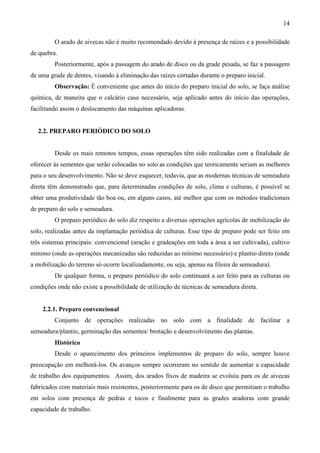 14
O arado de aivecas não é muito recomendado devido à presença de raízes e a possibilidade
de quebra.
Posteriormente, após a passagem do arado de disco ou da grade pesada, se faz a passagem
de uma grade de dentes, visando à eliminação das raízes cortadas durante o preparo inicial.
Observação: É conveniente que antes do início do preparo inicial do solo, se faça análise
química, de maneira que o calcário caso necessário, seja aplicado antes do início das operações,
facilitando assim o deslocamento das máquinas aplicadoras.
2.2. PREPARO PERIÓDICO DO SOLO
Desde os mais remotos tempos, essas operações têm sido realizadas com a finalidade de
oferecer às sementes que serão colocadas no solo as condições que teoricamente seriam as melhores
para o seu desenvolvimento. Não se deve esquecer, todavia, que as modernas técnicas de semeadura
direta têm demonstrado que, para determinadas condições de solo, clima e culturas, é possível se
obter uma produtividade tão boa ou, em alguns casos, até melhor que com os métodos tradicionais
de preparo do solo e semeadura.
O preparo periódico do solo diz respeito a diversas operações agrícolas de mobilização do
solo, realizadas antes da implantação periódica de culturas. Esse tipo de preparo pode ser feito em
três sistemas principais: convencional (aração e gradeações em toda a área a ser cultivada), cultivo
mínimo (onde as operações mecanizadas são reduzidas ao mínimo necessário) e plantio direto (onde
a mobilização do terreno só ocorre localizadamente, ou seja, apenas na fileira de semeadura).
De qualquer forma, o preparo periódico do solo continuará a ser feito para as culturas ou
condições onde não existe a possibilidade de utilização de técnicas de semeadura direta.
2.2.1. Preparo convencional
Conjunto de operações realizadas no solo com a finalidade de facilitar a
semeadura/plantio, germinação das sementes/ brotação e desenvolvimento das plantas.
Histórico
Desde o aparecimento dos primeiros implementos de preparo do solo, sempre houve
preocupação em melhorá-los. Os avanços sempre ocorreram no sentido de aumentar a capacidade
de trabalho dos equipamentos. Assim, dos arados fixos de madeira se evoluiu para os de aivecas
fabricados com materiais mais resistentes, posteriormente para os de disco que permitiam o trabalho
em solos com presença de pedras e tocos e finalmente para as grades aradoras com grande
capacidade de trabalho.
 