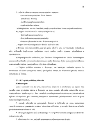 15
A evolução não se preocupou com os seguintes aspectos:
- características químicas e físicas do solo;
- conservação do solo;
- incidência de plantas daninhas;
- rendimento das culturas.
Cada implemento tem sua finalidade, desde que utilizado de forma adequada e ordenada.
No preparo convencional do solo deve objetivar-se:
- destruição de restos culturais;
- destruição de camadas compactadas;
- incorporação de corretivos e defensivos agrícolas.
O preparo convencional periódico do solo é dividido em:
a) Preparo periódico primário, que tem como objetivo uma movimentação profunda do
solo, utilizando implementos conhecidos como arados, grades pesadas, subsoladores e
escarificadores;
b) Preparo periódico secundário, cuja finalidade é complementar o serviço realizado pelos
arados sendo utilizados implementos denominados grades de molas, dentes e discos (intermédias ou
leves), enxada rotativa, encanteradores, rolo-faca, cultivadores;
c) Preparo periódico corretivo e defensivo, são operações realizadas quando há
necessidade, tais como correção de acidez, aplicação de adubos, de defensivos agrícolas antes da
implantação da cultura.
2.2.1.1 Preparo periódico primário
a) Subsolagem
Com o constante uso da terra, mecanização intensiva e arrastamento de argilas para
camadas mais profundas, ocorre a formação de uma camada, adensada, endurecida, menos
permeável que a porção superior. Esta camada é formada por um adensamento ou concentração de
argilas e é compactada, pela constante passagem de implementos, principalmente o arado ou grade
numa mesma profundidade.
A camada adensada ou compactada diminui a infiltração de água, aumentando
conseqüentemente o processo de erosão e, além disso, dificulta a penetração do sistema radicular
que explora menor volume de solo.
A subsolagem é pratica pela qual se rompe ou se "quebra" camadas compactadas formadas
no interior do solo.
A subsolagem deve ser realizada antes das operações de preparo do solo.
 