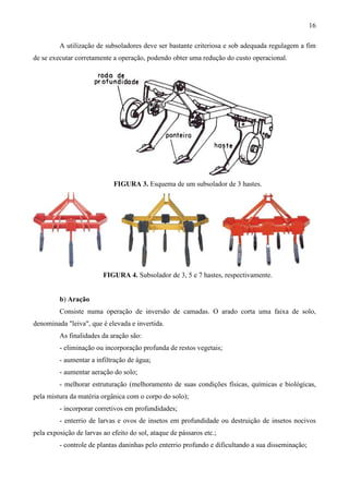 16
A utilização de subsoladores deve ser bastante criteriosa e sob adequada regulagem a fim
de se executar corretamente a operação, podendo obter uma redução do custo operacional.
FIGURA 3. Esquema de um subsolador de 3 hastes.
FIGURA 4. Subsolador de 3, 5 e 7 hastes, respectivamente.
b) Aração
Consiste numa operação de inversão de camadas. O arado corta uma faixa de solo,
denominada "leiva", que é elevada e invertida.
As finalidades da aração são:
- eliminação ou incorporação profunda de restos vegetais;
- aumentar a infiltração de água;
- aumentar aeração do solo;
- melhorar estruturação (melhoramento de suas condições físicas, químicas e biológicas,
pela mistura da matéria orgânica com o corpo do solo);
- incorporar corretivos em profundidades;
- enterrio de larvas e ovos de insetos em profundidade ou destruição de insetos nocivos
pela exposição de larvas ao efeito do sol, ataque de pássaros etc.;
- controle de plantas daninhas pelo enterrio profundo e dificultando a sua disseminação;
 