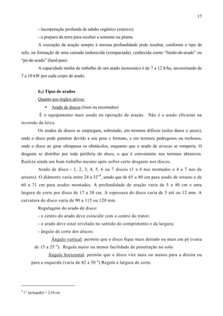 17
- incorporação profunda de adubo orgânico (esterco);
- o preparo da terra para receber a semente ou planta.
A execução da aração sempre à mesma profundidade pode resultar, conforme o tipo de
solo, na formação de uma camada endurecida (compactada), conhecida como “fundo-de-arado” ou
“pé-de-arado” (hard-pan).
A capacidade média de trabalho de um arado monosulco é de 7 a 12 h/ha, necessitando de
7 a 10 kW por cada corpo de arado.
b1) Tipos de arados
Quanto aos órgãos ativos:
• Arado de discos (lisos ou recortados)
É o equipamento mais usado na operação de aração. Não é o arado eficiente na
inversão da leiva.
Os arados de discos se empregam, sobretudo, em terrenos difíceis (solos duros e secos),
onde o disco pode penetrar devido a seu peso e formato, e em terrenos pedregosos ou rochosos,
onde o disco ao girar ultrapassa os obstáculos, enquanto que o arado de aivecas se romperia. O
desgaste se distribui por toda periferia do disco, o que é conveniente nos terrenos abrasivos.
Realiza ainda um bom trabalho mesmo após sofrer certo desgaste nos discos.
Arado de disco - 1, 2, 3, 4, 5, 6 ou 7 discos (1 a 4 nos montados e 4 a 7 nos de
arrasto). O diâmetro varia entre 24 a 32”9
, sendo que de 65 a 80 cm para arado de arrasto e de
60 a 71 cm para arados montados. A profundidade de aração varia de 5 a 40 cm e uma
largura de corte por disco de 17 a 30 cm. A espessura do disco varia de 5 até ou 12 mm. A
curvatura do disco varia de 90 a 115 ou 120 mm.
Regulagens do arado de disco:
- o centro do arado deve coincidir com o centro do trator;
- o arado deve estar nivelado no sentido do comprimento e da largura;
- ângulo de corte dos discos:
Ângulo vertical: permite que o disco fique mais deitado ou mais em pé (varia
de 15 a 25 o
). Regula maior ou menor facilidade de penetração no solo.
Ângulo horizontal: permite que o disco vire mais ou menos para a direita ou
para a esquerda (varia de 42 a 50 o
) Regula a largura de corte.
9
1” (polegada) = 2,54 cm
 