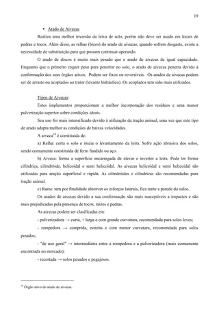 19
• Arado de Aivecas
Realiza uma melhor inversão da leiva de solo, porém não deve ser usado em locais de
pedras e tocos. Além disso, as relhas (bicos) do arado de aivecas, quando sofrem desgaste, existe a
necessidade de substituição para que possam continuar operando.
O arado de discos é muito mais pesado que o arado de aivecas de igual capacidade.
Enquanto que o primeiro requer peso para penetrar no solo, o arado de aivecas penetra devido à
conformação dos seus órgãos ativos. Podem ser fixos ou reversíveis. Os arados de aivecas podem
ser de arrasto ou acoplados ao trator (levante hidráulico). Os acoplados tem sido mais utilizados.
Tipos de Aivecas:
Estes implementos proporcionam a melhor incorporação dos resíduos e uma menor
pulverização superior sobre condições ideais.
Seu uso foi mais intensificado devido à utilização da tração animal, uma vez que este tipo
de arado adapta melhor as condições de baixas velocidades.
A aiveca10
é constituída de:
a) Relha: corta o solo e inicia o levantamento da leira. Sofre ação abrasiva dos solos,
sendo comumente constituída de ferro fundido ou aço.
b) Aiveca: forma a superfície encarregada de elevar e inverter a leira. Pode ter forma
cilíndrica, cilindróide, helicoidal e semi helicoidal. As aivecas helicoidal e semi helicoidal são
utilizadas para aração superficial e rápida. As cilindróides e cilíndricas são recomendadas para
tração animal.
c) Rasto: tem por finalidade absorver os esforços laterais, fica rente a parede do sulco.
Os arados de aivecas devido a sua conformação são mais susceptíveis a impactos e são
mais prejudicados pela presença de tocos, raízes e pedras.
As aivecas podem ser clasificadas em:
- pulverizadora → curta, + larga e com grande curvatura, recomendada para solos leves;
- rompedora → comprida, estreita e com menor curvatura, recomendada para solos
pesados;
- "de uso geral" → intermediária entre a rompedora e a pulverizadora (mais comumente
encontrada no mercado);
- recortada → solos pesados e pegajosos.
10
Órgão ativo do arado de aivecas.
 
