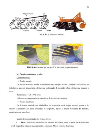 20
FIGURA 7. Arado de aivecas.
FIGURA 8. Aiveca “de uso geral” e recortada, respectivamente.
b2) Funcionamento dos arados
Quanto à tração:
→ Tração animal:
Os arados de tração animal normalmente são do tipo “aiveca”, devido à dificuldade de
trabalho no caso do disco, falta estrutura de sustentação. É montado sobre estrutura de madeira e
ferro.
Rendimento: 17,5 - 29-5 h /ha.
Utilizado em pequenas áreas e em áreas de declives acentuados.
→ Tração mecânica:
Os de tração mecânica se subdividem em acoplados ou de engate em três pontos e de
arrasto. Atualmente são mais utilizados os acoplados, devido a maior facilidade de trabalho,
principalmente manobras.
Quanto à movimentação dos órgãos ativos:
• Fixos: dificultam o trabalho em terrenos declivosos, onde o trator não trabalha em
nível, forçando a máquina e desgastando o operador. Menor controle da erosão;
 