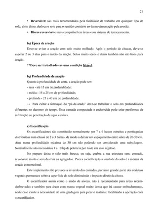 21
• Reversível: são mais recomendados pela facilidade de trabalho em qualquer tipo de
solo, além disso, desloca o solo para o sentido contrário ao da movimentação pela erosão;
• Discos reversíveis: mais compatível em áreas com sistema de terraceamento.
b3) Época de aração
Deve-se evitar a aração com solo muito molhado. Após o período de chuvas, deve-se
esperar 2 ou 3 dias para o início da aração. Solos muito secos e duros também não são bons para
aração.
**Deve ser trabalhado em uma condição friável.
b4) Profundidade de aração
Quanto à profundidade de corte, a aração pode ser:
- rasa - até 15 cm de profundidade;
- média - 15 a 25 cm de profundidade;
- profunda - 25 a 40 cm de profundidade.
→ Para evitar a formação do “pé-de-arado” deve-se trabalhar o solo em profundidades
diferentes no decorrer do tempo. Essa camada compactada e endurecida pode criar problemas de
infiltração ou penetração de água e raízes.
c) Escarificação
Os escarificadores são constituído normalmente por 7 a 9 hastes estreitas e pontiagudas
distribuídas num chassi de 2 a 3 barras, de modo a deixar um espaçamento entre sulco de 20-50 cm.
Atua numa profundidade máxima de 30 cm não podendo ser considerado uma subsolagem.
Normalmente são necessários 8 a 10 hp de potência por haste em solo argiloso.
No preparo deixa o solo mais frouxo, ou seja, quebra a sua estrutura sem, contudo,
revolvê-lo muito e sem destruir os agregados. Para a escarificação a umidade do solo é a mesma da
aração convencional.
Este implemento não provoca a inversão das camadas, portanto grande parte dos resíduos
vegetais permanece sobre a superfície do solo diminuindo o impacto direto da chuva.
O escarificador assim como o arado de aiveca, não é recomendado para áreas recém-
desbravadas e também para áreas com massa vegetal muito densa que irá causar embuchamento,
neste caso existe a necessidade de uma gradagem para picar o material, facilitando a operação com
o escarificador.
 