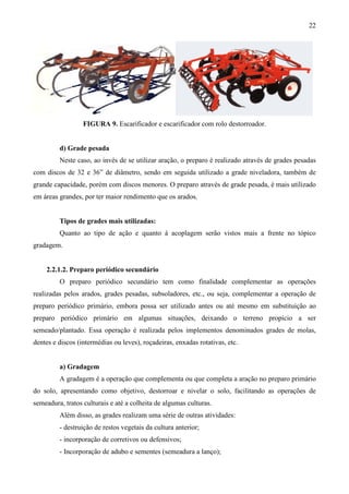 22
FIGURA 9. Escarificador e escarificador com rolo destorroador.
d) Grade pesada
Neste caso, ao invés de se utilizar aração, o preparo é realizado através de grades pesadas
com discos de 32 e 36” de diâmetro, sendo em seguida utilizado a grade niveladora, também de
grande capacidade, porém com discos menores. O preparo através de grade pesada, é mais utilizado
em áreas grandes, por ter maior rendimento que os arados.
Tipos de grades mais utilizadas:
Quanto ao tipo de ação e quanto à acoplagem serão vistos mais a frente no tópico
gradagem.
2.2.1.2. Preparo periódico secundário
O preparo periódico secundário tem como finalidade complementar as operações
realizadas pelos arados, grades pesadas, subsoladores, etc., ou seja, complementar a operação de
preparo periódico primário, embora possa ser utilizado antes ou até mesmo em substituição ao
preparo periódico primário em algumas situações, deixando o terreno propício a ser
semeado/plantado. Essa operação é realizada pelos implementos denominados grades de molas,
dentes e discos (intermédias ou leves), roçadeiras, enxadas rotativas, etc.
a) Gradagem
A gradagem é a operação que complementa ou que completa a aração no preparo primário
do solo, apresentando como objetivo, destorroar e nivelar o solo, facilitando as operações de
semeadura, tratos culturais e até a colheita de algumas culturas.
Além disso, as grades realizam uma série de outras atividades:
- destruição de restos vegetais da cultura anterior;
- incorporação de corretivos ou defensivos;
- Incorporação de adubo e sementes (semeadura a lanço);
 