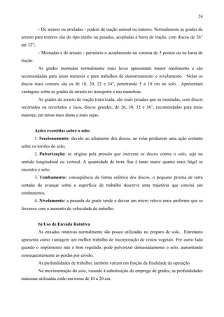 24
- De arrasto ou atreladas - podem de tração animal ou tratores. Normalmente as grades de
arrasto para tratores são do tipo médio ou pesadas, acopladas à barra de tração, com discos de 26”
até 32”;
- Montadas e de arrasto - permitem o acoplamento no sistema de 3 pontos ou na barra de
tração.
As grades montadas normalmente mais leves apresentam menor rendimento e são
recomendadas para áreas menores e para trabalhos de destorroamento e nivelamento. Nelas os
discos mais comuns são os de 18, 20, 22 e 24”, penetrando 5 a 10 cm no solo. Apresentam
vantagens sobre as grades de arrasto no transporte e nas manobras.
As grades de arrasto de tração tratorizada, são mais pesadas que as montadas, com discos
recortados ou recortados e lisos, discos grandes, de 26, 30, 32 e 36”, recomendadas para áreas
maiores, em terras mais duras e mais sujas.
Ações exercidas sobre o solo:
1. Seccionamento: devido ao afiamento dos discos, ao rolar produzem uma ação cortante
sobre os torrões do solo;
2. Pulverização: se origina pela pressão que exercem os discos contra o solo, seja no
sentido longitudinal ou vertical. A quantidade de terra fina é tanto maior quanto mais frágil se
encontra o solo;
3. Tombamento: conseqüência da forma esférica dos discos, o pequeno prisma de terra
cortado do avançar sobre a superfície de trabalho descreve uma trajetória que conclui um
tombamento;
4. Nivelamento: a passada da grade tende a deixar um micro relevo mais uniforme que se
favorece com o aumento de velocidade de trabalho.
b) Uso de Enxada Rotativa
As enxadas rotativas normalmente são pouco utilizadas no preparo de solo. Entretanto
apresenta como vantagem um melhor trabalho de incorporação de restos vegetais. Por outro lado
quando o implemento não é bem regulado, pode pulverizar demasiadamente o solo, aumentando
consequentemente as perdas por erosão.
As profundidades de trabalho, também variam em função da finalidade da operação.
Na movimentação do solo, visando à substituição do emprego de grades, as profundidades
máximas utilizadas estão em torno de 10 a 20 cm.
 