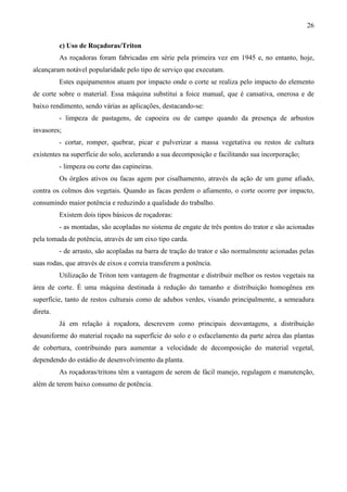 26
c) Uso de Roçadoras/Triton
As roçadoras foram fabricadas em série pela primeira vez em 1945 e, no entanto, hoje,
alcançaram notável popularidade pelo tipo de serviço que executam.
Estes equipamentos atuam por impacto onde o corte se realiza pelo impacto do elemento
de corte sobre o material. Essa máquina substitui a foice manual, que é cansativa, onerosa e de
baixo rendimento, sendo várias as aplicações, destacando-se:
- limpeza de pastagens, de capoeira ou de campo quando da presença de arbustos
invasores;
- cortar, romper, quebrar, picar e pulverizar a massa vegetativa ou restos de cultura
existentes na superfície do solo, acelerando a sua decomposição e facilitando sua incorporação;
- limpeza ou corte das capineiras.
Os órgãos ativos ou facas agem por cisalhamento, através da ação de um gume afiado,
contra os colmos dos vegetais. Quando as facas perdem o afiamento, o corte ocorre por impacto,
consumindo maior potência e reduzindo a qualidade do trabalho.
Existem dois tipos básicos de roçadoras:
- as montadas, são acopladas no sistema de engate de três pontos do trator e são acionadas
pela tomada de potência, através de um eixo tipo carda.
- de arrasto, são acopladas na barra de tração do trator e são normalmente acionadas pelas
suas rodas, que através de eixos e correia transferem a potência.
Utilização de Triton tem vantagem de fragmentar e distribuir melhor os restos vegetais na
área de corte. É uma máquina destinada à redução do tamanho e distribuição homogênea em
superfície, tanto de restos culturais como de adubos verdes, visando principalmente, a semeadura
direta.
Já em relação à roçadora, descrevem como principais desvantagens, a distribuição
desuniforme do material roçado na superfície do solo e o esfacelamento da parte aérea das plantas
de cobertura, contribuindo para aumentar a velocidade de decomposição do material vegetal,
dependendo do estádio de desenvolvimento da planta.
As roçadoras/tritons têm a vantagem de serem de fácil manejo, regulagem e manutenção,
além de terem baixo consumo de potência.
 