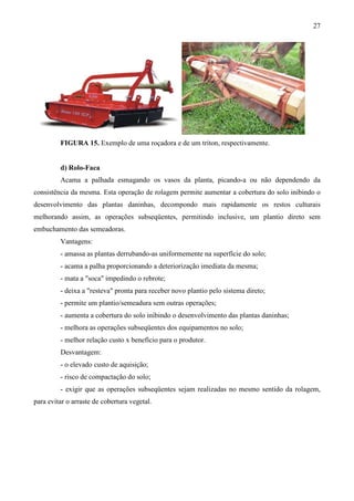 27
FIGURA 15. Exemplo de uma roçadora e de um triton, respectivamente.
d) Rolo-Faca
Acama a palhada esmagando os vasos da planta, picando-a ou não dependendo da
consistência da mesma. Esta operação de rolagem permite aumentar a cobertura do solo inibindo o
desenvolvimento das plantas daninhas, decompondo mais rapidamente os restos culturais
melhorando assim, as operações subseqüentes, permitindo inclusive, um plantio direto sem
embuchamento das semeadoras.
Vantagens:
- amassa as plantas derrubando-as uniformemente na superfície do solo;
- acama a palha proporcionando a deteriorização imediata da mesma;
- mata a "soca" impedindo o rebrote;
- deixa a "resteva" pronta para receber novo plantio pelo sistema direto;
- permite um plantio/semeadura sem outras operações;
- aumenta a cobertura do solo inibindo o desenvolvimento das plantas daninhas;
- melhora as operações subseqüentes dos equipamentos no solo;
- melhor relação custo x benefício para o produtor.
Desvantagem:
- o elevado custo de aquisição;
- risco de compactação do solo;
- exigir que as operações subseqüentes sejam realizadas no mesmo sentido da rolagem,
para evitar o arraste de cobertura vegetal.
 