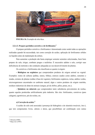 28
FIGURA 16. Exemplo de rolo-faca.
2.2.1.3. Preparo periódico corretivo e de fertilizantes11
O preparo periódico corretivo e fertilizantes é denominado como sendo todas as operações
realizadas quando há necessidade, tais como correção de acidez, aplicação de fertilizantes sólidos
ou líquidos antes da implantação da cultura.
Para aumentar a produção não basta empregar somente sementes selecionadas, fazer bom
preparo do solo, irrigar, combater pragas e moléstias. É necessário adubar o solo, corrigir suas
deficiências de nutriente e dar condições adequadas ao seu desenvolvimento de plantas.
Os corretivos e fertilizantes são classificam-se quanto à origem:
- Biológicos ou orgânicos que compreendem produtos de origem animal ou vegetal.
Exemplos: restos de culturas (palhas, ramos, folhas), estercos usados como adubos, sementes e
mudas, extratos de plantas (caldas à base de vegetais), fertilizantes orgânicos, tortas, adubos verdes,
microorganismos encontrados no ambiente natural, algas e outros produtos de origem marinha,
resíduos industriais do abate de animais (sangue, pó de chifres, pêlos, penas, etc.);
- Químicos ou minerais que compreendem tanto substâncias provenientes de rochas,
quanto aquelas produzidas artificialmente pela indústria. São eles: fertilizantes, corretivos (para
calagem), agrotóxicos, pós de rochas, etc.
a) Correção da acidez12
A acidez do solo está associada à presença do hidrogênio e do alumínio trocáveis, isto é,
que tem componentes livres, cátions e ânios, que possibilitam sal combinação com outras
11
Silveira (1989)
12
Raij et al. (1997)
 