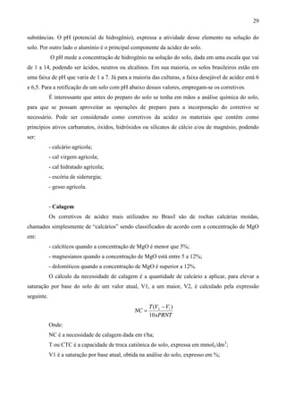 29
substâncias. O pH (potencial de hidrogênio), expressa a atividade desse elemento na solução do
solo. Por outro lado o alumínio é o principal componente da acidez do solo.
O pH mede a concentração de hidrogênio na solução do solo, dada em uma escala que vai
de 1 a 14, podendo ser ácidos, neutros ou alcalinos. Em sua maioria, os solos brasileiros estão em
uma faixa de pH que varia de 1 a 7. Já para a maioria das culturas, a faixa desejável de acidez está 6
e 6,5. Para a retificação de um solo com pH abaixo desses valores, empregam-se os corretivos.
É interessante que antes do preparo do solo se tenha em mãos a análise química do solo,
para que se possam aproveitar as operações de preparo para a incorporação do corretivo se
necessário. Pode ser considerado como corretivos da acidez os materiais que contêm como
princípios ativos carbamatos, óxidos, hidróxidos ou silicatos de cálcio e/ou de magnésio, podendo
ser:
- calcário agrícola;
- cal virgem agrícola;
- cal hidratado agrícola;
- escória de siderurgia;
- gesso agrícola.
- Calagem
Os corretivos de acidez mais utilizados no Brasil são de rochas calcárias moídas,
chamados simplesmente de “calcários” sendo classificados de acordo com a concentração de MgO
em:
- calcíticos quando a concentração de MgO é menor que 5%;
- magnesianos quando a concentração de MgO está entre 5 a 12%;
- dolomíticos quando a concentração de MgO é superior a 12%.
O cálculo da necessidade de calagem é a quantidade de calcário a aplicar, para elevar a
saturação por base do solo de um valor atual, V1, a um maior, V2, é calculado pela expressão
seguinte.
xPRNT
VVT
NC
10
)( 12 −
=
Onde:
NC é a necessidade de calagem dada em t/ha;
T ou CTC é a capacidade de troca catiônica do solo, expressa em mmolc/dm3
;
V1 é a saturação por base atual, obtida na análise do solo, expresso em %;
 