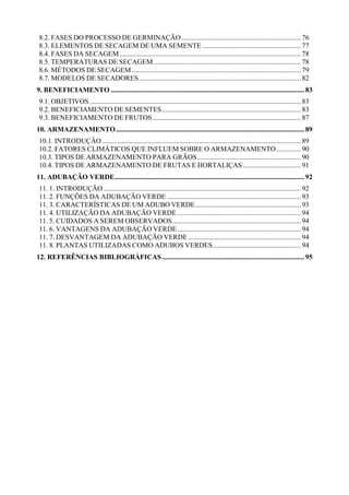 8.2. FASES DO PROCESSO DE GERMINAÇÃO....................................................................76
8.3. ELEMENTOS DE SECAGEM DE UMA SEMENTE ........................................................77
8.4. FASES DA SECAGEM.......................................................................................................78
8.5. TEMPERATURAS DE SECAGEM....................................................................................78
8.6. MÉTODOS DE SECAGEM ................................................................................................79
8.7. MODELOS DE SECADORES............................................................................................82
9. BENEFICIAMENTO ..............................................................................................................83
9.1. OBJETIVOS ........................................................................................................................83
9.2. BENEFICIAMENTO DE SEMENTES...............................................................................83
9.3. BENEFICIAMENTO DE FRUTOS .................................................................................... 87
10. ARMAZENAMENTO...........................................................................................................89
10.1. INTRODUÇÂO.................................................................................................................89
10.2. FATORES CLIMÁTICOS QUE INFLUEM SOBRE O ARMAZENAMENTO..............90
10.3. TIPOS DE ARMAZENAMENTO PARA GRÃOS...........................................................90
10.4. TIPOS DE ARMAZENAMENTO DE FRUTAS E HORTALIÇAS.................................91
11. ADUBAÇÃO VERDE............................................................................................................92
11. 1. INTRODUÇÃO ................................................................................................................92
11. 2. FUNÇÕES DA ADUBAÇÃO VERDE ............................................................................ 93
11. 3. CARACTERÍSTICAS DE UM ADUBO VERDE............................................................93
11. 4. UTILIZAÇÃO DA ADUBAÇÃO VERDE ......................................................................94
11. 5. CUIDADOS A SEREM OBSERVADOS.........................................................................94
11. 6. VANTAGENS DA ADUBAÇÃO VERDE ...................................................................... 94
11. 7. DESVANTAGEM DA ADUBAÇÃO VERDE................................................................ 94
11. 8. PLANTAS UTILIZADAS COMO ADUBOS VERDES.................................................. 94
12. REFERÊNCIAS BIBLIOGRÁFICAS.................................................................................95
 