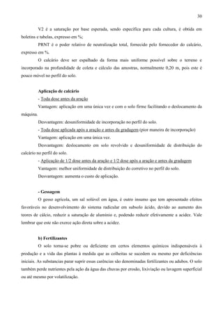 30
V2 é a saturação por base esperada, sendo específica para cada cultura, é obtida em
boletins e tabelas, expresso em %;
PRNT é o poder relativo de neutralização total, fornecido pelo fornecedor do calcário,
expresso em %.
O calcário deve ser espalhado da forma mais uniforme possível sobre o terreno e
incorporado na profundidade de coleta e cálculo das amostras, normalmente 0,20 m, pois este é
pouco móvel no perfil do solo.
Aplicação de calcário
- Toda dose antes da aração
Vantagem: aplicação em uma única vez e com o solo firme facilitando o deslocamento da
máquina.
Desvantagem: desuniformidade de incorporação no perfil do solo.
- Toda dose aplicada após a aração e antes da gradagem (pior maneira de incorporação)
Vantagem: aplicação em uma única vez.
Desvantagem: deslocamento em solo revolvido e desuniformidade de distribuição do
calcário no perfil do solo.
- Aplicação de 1/2 dose antes da aração e 1/2 dose após a aração e antes da gradagem
Vantagem: melhor uniformidade de distribuição do corretivo no perfil do solo.
Desvantagem: aumenta o custo de aplicação.
- Gessagem
O gesso agrícola, um sal solúvel em água, é outro insumo que tem apresentado efeitos
favoráveis no desenvolvimento do sistema radicular em subsolo ácido, devido ao aumento dos
teores de cálcio, reduzir a saturação de alumínio e, podendo reduzir efetivamente a acidez. Vale
lembrar que este não exerce ação direta sobre a acidez.
b) Fertilizantes
O solo torna-se pobre ou deficiente em certos elementos químicos indispensáveis à
produção e a vida das plantas à medida que as colheitas se sucedem ou mesmo por deficiências
iniciais. As substancias parar suprir essas carências são denominadas fertilizantes ou adubos. O solo
também perde nutrientes pela ação da água das chuvas por erosão, lixiviação ou lavagem superficial
ou até mesmo por volatilização.
 