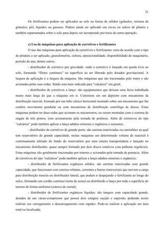 31
Os fertilizantes podem ser aplicados ao solo na forma de sólidos (grânulos, mistura de
grânulos, pó), líquidos ou gasosos. Podem ainda ser aplicado em covas ou sulcos de plantio e
também esparramados sobre o solo para depois ser incorporado por meio de outra operação.
c) Uso de máquinas para aplicação de corretivos e fertilizantes
O uso das máquinas para aplicação de corretivos e fertilizantes varia de acordo com o tipo
do produto a ser aplicado, granulometria, cultura, operacionalidade, disponibilidade de maquinário,
período do ano, dentre outros.
- distribuidor de corretivo por gravidade: onde o corretivo é lançado em queda livre ao
solo, formando “filetes contínuos” na superfície ao ser liberado pelo dosador gravitacional. A
largura de aplicação é a largura da máquina. São máquinas que são tracionadas pelo trator e são
acionadas pelas suas rodas. Sendo esta mais indicada para “calcários” em geral;
- distribuidor de corretivos a lanço: são equipamentos que deixam uma faixa trabalhada
muito mais larga do que a máquina em si. Consistem em um depósito com mecanismo de
distribuição inercial, formado por um tubo cônico horizontal montado sobre um mecanismo que lhe
confere movimento pendular ou com mecanismo de distribuição centrifuga de discos. Estas
máquinas podem ter duas rodas que acionam os mecanismos, ou serem montadas com o sistema de
engate de três pontos, com acionamento pela tomada de potência. Além de corretivos do tipo
“calcários” pode também aplicar a lanço adubos minerais e orgânicos e sementes;
- distribuidor de corretivos de grande porte: são carretas tratorizadas ou caminhões na qual
tem reservatório de grande capacidade, nestas maquinas um determinado volume de material é
continuamente retirado do fundo do reservatório por uma esteira transportadora e lançado no
mecanismo distribuidor, quase sempre formado por dois discos rotativos com palhetas reguláveis.
Estas máquinas são geralmente tracionadas por tratores e acionadas pela tomada de potencia. Além
de corretivos do tipo “calcários” pode também aplicar a lanço adubos minerais e orgânicos;
- distribuidor de fertilizantes orgânicos sólidos: são carretas tratorizadas com grande
capacidade, que funcionam com esteiras rolantes, correntes e barras transversais que movem a carga
para distribuição traseira ou distribuidor lateral, que podem ir despejando o fertilizante ao longo do
sulco, formando um cordão contínuo (torta de usina) ou distribuído a lanço por toda a superfície do
terreno de forma uniforme (esterco de curral);
- distribuidor de fertilizantes orgânicos líquidos: são tanques com capacidade grande,
dotados de um vácuo-compressor que possui dois estágios sucção e aspersão, podendo assim
realizar seu carregamento e descarregamento com rapidez. Pode-se realizar a aplicação em área
total ou localizada;
 
