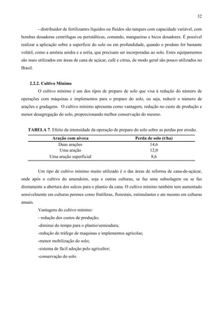 32
- distribuidor de fertilizantes líquidos ou fluidos são tanques com capacidade variável, com
bombas dosadoras centrífugas ou peristálticas, comando, mangueiras e bicos dosadores. É possível
realizar a aplicação sobre a superfície do solo ou em profundidade, quando o produto for bastante
volátil, como a amônia anidra e a uréia, que precisam ser incorporadas ao solo. Estes equipamentos
são mais utilizados em áreas de cana de açúcar, café e citrus, de modo geral são pouco utilizados no
Brasil.
2.2.2. Cultivo Mínimo
O cultivo mínimo é um dos tipos de preparo de solo que visa à redução do número de
operações com máquinas e implementos para o preparo do solo, ou seja, reduzir o número de
arações e gradagens. O cultivo mínimo apresenta como vantagem, redução no custo de produção e
menor desagregação do solo, proporcionando melhor conservação do mesmo.
TABELA 7. Efeito da intensidade da operação de preparo do solo sobre as perdas por erosão.
Aração com aiveca Perda de solo (t/ha)
Duas arações 14,6
Uma aração 12,0
Uma aração superficial 8,6
Um tipo de cultivo mínimo muito utilizado é o das áreas de reforma de cana-de-açúcar,
onde após o cultivo do amendoim, soja e outras culturas, se faz uma subsolagem ou se faz
diretamente a abertura dos sulcos para o plantio da cana. O cultivo mínimo também tem aumentado
sensivelmente em culturas perenes como frutíferas, florestais, estimulantes e ate mesmo em culturas
anuais.
Vantagens do cultivo mínimo:
- redução dos custos de produção;
-diminui do tempo para o plantio/semeadura;
-redução do tráfego de maquinas e implementos agrícolas;
-menor mobilização do solo;
-sistema de fácil adoção pelo agricultor;
-conservação do solo.
 