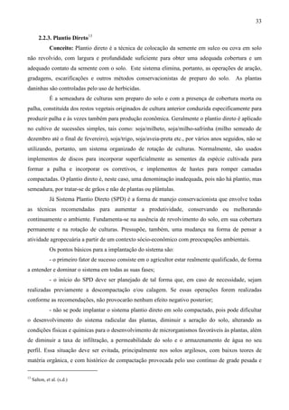 33
2.2.3. Plantio Direto13
Conceito: Plantio direto é a técnica de colocação da semente em sulco ou cova em solo
não revolvido, com largura e profundidade suficiente para obter uma adequada cobertura e um
adequado contato da semente com o solo. Este sistema elimina, portanto, as operações de aração,
gradagens, escarificações e outros métodos conservacionistas de preparo do solo. As plantas
daninhas são controladas pelo uso de herbicidas.
É a semeadura de culturas sem preparo do solo e com a presença de cobertura morta ou
palha, constituída dos restos vegetais originados de cultura anterior conduzida especificamente para
produzir palha e às vezes também para produção econômica. Geralmente o plantio direto é aplicado
no cultivo de sucessões simples, tais como: soja/milheto, soja/milho-safrinha (milho semeado de
dezembro até o final de fevereiro), soja/trigo, soja/aveia-preta etc., por vários anos seguidos, não se
utilizando, portanto, um sistema organizado de rotação de culturas. Normalmente, são usados
implementos de discos para incorporar superficialmente as sementes da espécie cultivada para
formar a palha e incorporar os corretivos, e implementos de hastes para romper camadas
compactadas. O plantio direto é, neste caso, uma denominação inadequada, pois não há plantio, mas
semeadura, por tratar-se de grãos e não de plantas ou plântulas.
Já Sistema Plantio Direto (SPD) é a forma de manejo conservacionista que envolve todas
as técnicas recomendadas para aumentar a produtividade, conservando ou melhorando
continuamente o ambiente. Fundamenta-se na ausência de revolvimento do solo, em sua cobertura
permanente e na rotação de culturas. Pressupõe, também, uma mudança na forma de pensar a
atividade agropecuária a partir de um contexto sócio-econômico com preocupações ambientais.
Os pontos básicos para a implantação do sistema são:
- o primeiro fator de sucesso consiste em o agricultor estar realmente qualificado, de forma
a entender e dominar o sistema em todas as suas fases;
- o início do SPD deve ser planejado de tal forma que, em caso de necessidade, sejam
realizadas previamente a descompactação e/ou calagem. Se essas operações forem realizadas
conforme as recomendações, não provocarão nenhum efeito negativo posterior;
- não se pode implantar o sistema plantio direto em solo compactado, pois pode dificultar
o desenvolvimento do sistema radicular das plantas, diminuir a aeração do solo, alterando as
condições físicas e químicas para o desenvolvimento de microrganismos favoráveis às plantas, além
de diminuir a taxa de infiltração, a permeabilidade do solo e o armazenamento de água no seu
perfil. Essa situação deve ser evitada, principalmente nos solos argilosos, com baixos teores de
matéria orgânica, e com histórico de compactação provocada pelo uso contínuo de grade pesada e
13
Salton, et al. (s.d.)
 