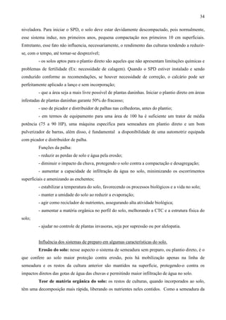 34
niveladora. Para iniciar o SPD, o solo deve estar devidamente descompactado, pois normalmente,
esse sistema induz, nos primeiros anos, pequena compactação nos primeiros 10 cm superficiais.
Entretanto, esse fato não influencia, necessariamente, o rendimento das culturas tendendo a reduzir-
se, com o tempo, até tornar-se desprezível;
- os solos aptos para o plantio direto são aqueles que não apresentam limitações químicas e
problemas de fertilidade (Ex: necessidade de calagem). Quando o SPD estiver instalado e sendo
conduzido conforme as recomendações, se houver necessidade de correção, o calcário pode ser
perfeitamente aplicado a lanço e sem incorporação;
- que a área seja a mais livre possível de plantas daninhas. Iniciar o plantio direto em áreas
infestadas de plantas daninhas garante 50% do fracasso;
- uso de picador e distribuidor de palhas nas colhedoras, antes do plantio;
- em termos de equipamento para uma área de 100 ha é suficiente um trator de média
potência (75 a 90 HP), uma máquina específica para semeadura em plantio direto e um bom
pulverizador de barras, além disso, é fundamental a disponibilidade de uma automotriz equipada
com picador e distribuidor de palha.
Funções da palha:
- reduzir as perdas de solo e água pela erosão;
- diminuir o impacto da chuva, protegendo o solo contra a compactação e desagregação;
- aumentar a capacidade de infiltração da água no solo, minimizando os escorrimentos
superficiais e amenizando as enchentes;
- estabilizar a temperatura do solo, favorecendo os processos biológicos e a vida no solo;
- manter a umidade do solo ao reduzir a evaporação;
- agir como reciclador de nutrientes, assegurando alta atividade biológica;
- aumentar a matéria orgânica no perfil do solo, melhorando a CTC e a estrutura física do
solo;
- ajudar no controle de plantas invasoras, seja por supressão ou por alelopatia.
Influência dos sistemas de preparo em algumas características do solo.
Erosão do solo: nesse aspecto o sistema de semeadura sem preparo, ou plantio direto, é o
que confere ao solo maior proteção contra erosão, pois há mobilização apenas na linha de
semeadura e os restos da cultura anterior são mantidos na superfície, protegendo-o contra os
impactos diretos das gotas de água das chuvas e permitindo maior infiltração de água no solo.
Teor de matéria orgânica do solo: os restos de culturas, quando incorporados ao solo,
têm uma decomposição mais rápida, liberando os nutrientes neles contidos. Como a semeadura da
 