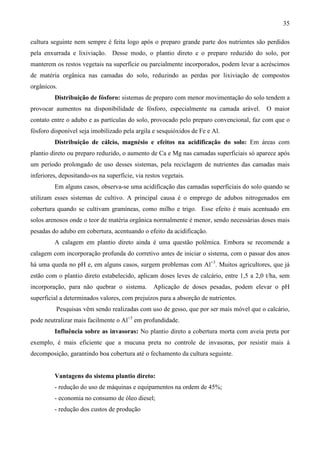 35
cultura seguinte nem sempre é feita logo após o preparo grande parte dos nutrientes são perdidos
pela enxurrada e lixiviação. Desse modo, o plantio direto e o preparo reduzido do solo, por
manterem os restos vegetais na superfície ou parcialmente incorporados, podem levar a acréscimos
de matéria orgânica nas camadas do solo, reduzindo as perdas por lixiviação de compostos
orgânicos.
Distribuição de fósforo: sistemas de preparo com menor movimentação do solo tendem a
provocar aumentos na disponibilidade de fósforo, especialmente na camada arável. O maior
contato entre o adubo e as partículas do solo, provocado pelo preparo convencional, faz com que o
fósforo disponível seja imobilizado pela argila e sesquióxidos de Fe e Al.
Distribuição de cálcio, magnésio e efeitos na acidificação do solo: Em áreas com
plantio direto ou preparo reduzido, o aumento de Ca e Mg nas camadas superficiais só aparece após
um período prolongado de uso desses sistemas, pela reciclagem de nutrientes das camadas mais
inferiores, depositando-os na superfície, via restos vegetais.
Em alguns casos, observa-se uma acidificação das camadas superficiais do solo quando se
utilizam esses sistemas de cultivo. A principal causa é o emprego de adubos nitrogenados em
cobertura quando se cultivam gramíneas, como milho e trigo. Esse efeito é mais acentuado em
solos arenosos onde o teor de matéria orgânica normalmente é menor, sendo necessárias doses mais
pesadas do adubo em cobertura, acentuando o efeito da acidificação.
A calagem em plantio direto ainda é uma questão polêmica. Embora se recomende a
calagem com incorporação profunda do corretivo antes de iniciar o sistema, com o passar dos anos
há uma queda no pH e, em alguns casos, surgem problemas com Al+3
. Muitos agricultores, que já
estão com o plantio direto estabelecido, aplicam doses leves de calcário, entre 1,5 a 2,0 t/ha, sem
incorporação, para não quebrar o sistema. Aplicação de doses pesadas, podem elevar o pH
superficial a determinados valores, com prejuízos para a absorção de nutrientes.
Pesquisas vêm sendo realizadas com uso de gesso, que por ser mais móvel que o calcário,
pode neutralizar mais facilmente o Al+3
em profundidade.
Influência sobre as invasoras: No plantio direto a cobertura morta com aveia preta por
exemplo, é mais eficiente que a mucuna preta no controle de invasoras, por resistir mais à
decomposição, garantindo boa cobertura até o fechamento da cultura seguinte.
Vantagens do sistema plantio direto:
- redução do uso de máquinas e equipamentos na ordem de 45%;
- economia no consumo de óleo diesel;
- redução dos custos de produção
 
