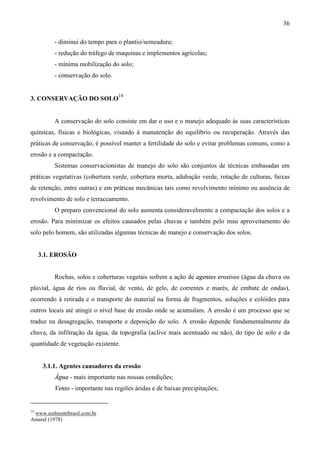 36
- diminui do tempo para o plantio/semeadura;
- redução do tráfego de maquinas e implementos agrícolas;
- mínima mobilização do solo;
- conservação do solo.
3. CONSERVAÇÃO DO SOLO
14
A conservação do solo consiste em dar o uso e o manejo adequado às suas características
químicas, físicas e biológicas, visando à manutenção do equilíbrio ou recuperação. Através das
práticas de conservação, é possível manter a fertilidade do solo e evitar problemas comuns, como a
erosão e a compactação.
Sistemas conservacionistas de manejo do solo são conjuntos de técnicas embasadas em
práticas vegetativas (cobertura verde, cobertura morta, adubação verde, rotação de culturas, faixas
de retenção, entre outras) e em práticas mecânicas tais como revolvimento mínimo ou ausência de
revolvimento de solo e terraceamento.
O preparo convencional do solo aumenta consideravelmente a compactação dos solos e a
erosão. Para minimizar os efeitos causados pelas chuvas e também pelo mau aproveitamento do
solo pelo homem, são utilizadas algumas técnicas de manejo e conservação dos solos.
3.1. EROSÃO
Rochas, solos e coberturas vegetais sofrem a ação de agentes erosivos (água da chuva ou
pluvial, água de rios ou fluvial, de vento, de gelo, de correntes e marés, de embate de ondas),
ocorrendo à retirada e o transporte do material na forma de fragmentos, soluções e colóides para
outros locais até atingir o nível base de erosão onde se acumulam. A erosão é um processo que se
traduz na desagregação, transporte e deposição do solo. A erosão depende fundamentalmente da
chuva, da infiltração da água, da topografia (aclive mais acentuado ou não), do tipo de solo e da
quantidade de vegetação existente.
3.1.1. Agentes causadores da erosão
Água - mais importante nas nossas condições;
Vento - importante nas regiões áridas e de baixas precipitações;
14
www.ambientebrasil.com.br
Amaral (1978)
 