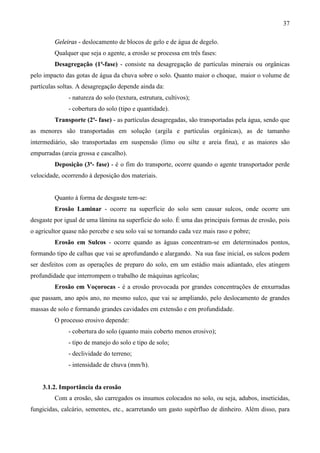 37
Geleiras - deslocamento de blocos de gelo e de água de degelo.
Qualquer que seja o agente, a erosão se processa em três fases:
Desagregação (1ª-fase) - consiste na desagregação de partículas minerais ou orgânicas
pelo impacto das gotas de água da chuva sobre o solo. Quanto maior o choque, maior o volume de
partículas soltas. A desagregação depende ainda da:
- natureza do solo (textura, estrutura, cultivos);
- cobertura do solo (tipo e quantidade).
Transporte (2ª- fase) - as partículas desagregadas, são transportadas pela água, sendo que
as menores são transportadas em solução (argila e partículas orgânicas), as de tamanho
intermediário, são transportadas em suspensão (limo ou silte e areia fina), e as maiores são
empurradas (areia grossa e cascalho).
Deposição (3ª- fase) - é o fim do transporte, ocorre quando o agente transportador perde
velocidade, ocorrendo à deposição dos materiais.
Quanto à forma de desgaste tem-se:
Erosão Laminar - ocorre na superfície do solo sem causar sulcos, onde ocorre um
desgaste por igual de uma lâmina na superfície do solo. É uma das principais formas de erosão, pois
o agricultor quase não percebe e seu solo vai se tornando cada vez mais raso e pobre;
Erosão em Sulcos - ocorre quando as águas concentram-se em determinados pontos,
formando tipo de calhas que vai se aprofundando e alargando. Na sua fase inicial, os sulcos podem
ser desfeitos com as operações de preparo do solo, em um estádio mais adiantado, eles atingem
profundidade que interrompem o trabalho de máquinas agrícolas;
Erosão em Voçorocas - é a erosão provocada por grandes concentrações de enxurradas
que passam, ano após ano, no mesmo sulco, que vai se ampliando, pelo deslocamento de grandes
massas de solo e formando grandes cavidades em extensão e em profundidade.
O processo erosivo depende:
- cobertura do solo (quanto mais coberto menos erosivo);
- tipo de manejo do solo e tipo de solo;
- declividade do terreno;
- intensidade de chuva (mm/h).
3.1.2. Importância da erosão
Com a erosão, são carregados os insumos colocados no solo, ou seja, adubos, inseticidas,
fungicidas, calcário, sementes, etc., acarretando um gasto supérfluo de dinheiro. Além disso, para
 