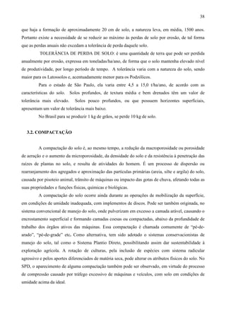 38
que haja a formação de aproximadamente 20 cm de solo, a natureza leva, em média, 1500 anos.
Portanto existe a necessidade de se reduzir ao máximo às perdas de solo por erosão, de tal forma
que as perdas anuais não excedam a tolerância de perda daquele solo.
TOLERÂNCIA DE PERDA DE SOLO: é uma quantidade de terra que pode ser perdida
anualmente por erosão, expressa em toneladas/ha/ano, de forma que o solo mantenha elevado nível
de produtividade, por longo período de tempo. A tolerância varia com a natureza do solo, sendo
maior para os Latossolos e, acentuadamente menor para os Podzólicos.
Para o estado de São Paulo, ela varia entre 4,5 a 15,0 t/ha/ano, de acordo com as
características do solo. Solos profundos, de textura média e bem drenados têm um valor de
tolerância mais elevado. Solos pouco profundos, ou que possuem horizontes superficiais,
apresentam um valor de tolerância mais baixo.
No Brasil para se produzir 1 kg de grãos, se perde 10 kg de solo.
3.2. COMPACTAÇÃO
A compactação do solo é, ao mesmo tempo, a redução da macroporosidade ou porosidade
de aeração e o aumento da microporosidade, da densidade do solo e da resistência à penetração das
raízes de plantas no solo, e resulta de atividades do homem. É um processo de dispersão ou
rearranjamento dos agregados e aproximação das partículas primárias (areia, silte e argila) do solo,
causada por pisoteio animal, trânsito de máquinas ou impacto das gotas de chuva, afetando todas as
suas propriedades e funções físicas, químicas e biológicas.
A compactação do solo ocorre ainda durante as operações de mobilização da superfície,
em condições de umidade inadequada, com implementos de discos. Pode ser também originada, no
sistema convencional de manejo do solo, onde pulverizam em excesso a camada arável, causando o
encrostamento superficial e formando camadas coesas ou compactadas, abaixo da profundidade de
trabalho dos órgãos ativos das máquinas. Essa compactação é chamada comumente de “pé-de-
arado”, “pé-de-grade” etc. Como alternativa, tem sido adotado o sistemas conservacionistas de
manejo do solo, tal como o Sistema Plantio Direto, possibilitando assim dar sustentabilidade à
exploração agrícola. A rotação de culturas, pela inclusão de espécies com sistema radicular
agressivo e pelos aportes diferenciados de matéria seca, pode alterar os atributos físicos do solo. No
SPD, o aparecimento de alguma compactação também pode ser observado, em virtude do processo
de compressão causado por tráfego excessivo de máquinas e veículos, com solo em condições de
umidade acima da ideal.
 