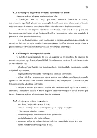 39
3.2.1. Métodos para diagnosticar problemas de compactação do solo
A compactação do solo pode ser diagnosticada pela:
- observação visual no campo, procurando identificar ocorrências de erosão,
encrostamento superficial, plantas com germinação desuniforme e com falhas, desenvolvimento
vegetativo abaixo do esperado, baixa produtividade, grande incidência de plantas daninhas;
- observação em pequenas trincheiras introduzindo, numa das faces do perfil, um
instrumento pontiagudo (canivete ou faca) para identificar camadas mais endurecidas, associadas à
presença de raízes pivotantes retorcidas;
- pelo uso de equipamentos como penetrômetro de impacto, penetrógrafo, pás, enxadas ou
estiletes de ferro que, ao serem introduzidos no solo, podem identificar camadas compactadas e a
profundidade de ocorrência em virtude da variação de resistência à penetração.
3.2.2. Métodos para descompactação do solo
O método de descompactação do solo vai depender da profundidade, da espessura da
camada compactada, tipo de solo, disponibilidade de equipamentos e sistema de cultivo, no entanto
os mais utilizados são:
- subsolagem/escarificação; cujo formato das hastes e profundidade, permita que a camada
compactada seja rompida;
- aração/gradagem; removendo e/ou rompendo a camada compactada;
- utilizar veículos e equipamentos menos pesados, com rodados mais largos, trafegando
apenas com solo tendendo a seco ou com a umidade abaixo da correspondente à do solo friável, em
locais previamente definidos e controlados;
- rotação de culturas (envolvendo culturas com sistema radicular agressivo, pivotante e
abundante) - semeadoras dotadas de facões dispostos imediatamente após os discos de corte que
fazem a descompactação do solo somente na linha de semeadura.
3.2.3. Métodos para evitar a compactação
Para evitar a compactação do solo deve-se:
- planejar a utilização das máquinas agrícolas para conjugar operações;
- evitar o uso de máquinas pesadas;
- dotar as máquinas e implementos de pneus apropriados;
- não trabalhar com o solo muito molhado;
- controlar o tráfego por meio da sistematização das vias de deslocamento pela área;
- manter palha farta sobre a superfície do solo.
 