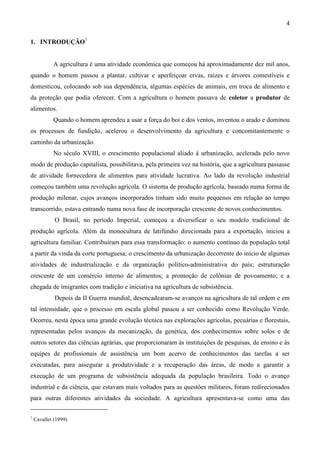 4
1. INTRODUÇÃO1
A agricultura é uma atividade econômica que começou há aproximadamente dez mil anos,
quando o homem passou a plantar, cultivar e aperfeiçoar ervas, raízes e árvores comestíveis e
domesticou, colocando sob sua dependência, algumas espécies de animais, em troca de alimento e
da proteção que podia oferecer. Com a agricultura o homem passava de coletor a produtor de
alimentos.
Quando o homem aprendeu a usar a força do boi e dos ventos, inventou o arado e dominou
os processos de fundição, acelerou o desenvolvimento da agricultura e concomitantemente o
caminho da urbanização.
No século XVIII, o crescimento populacional aliado à urbanização, acelerada pelo novo
modo de produção capitalista, possibilitava, pela primeira vez na história, que a agricultura passasse
de atividade fornecedora de alimentos para atividade lucrativa. Ao lado da revolução industrial
começou também uma revolução agrícola. O sistema de produção agrícola, baseado numa forma de
produção milenar, cujos avanços incorporados tinham sido muito pequenos em relação ao tempo
transcorrido, estava entrando numa nova fase de incorporação crescente de novos conhecimentos.
O Brasil, no período Imperial, começou a diversificar o seu modelo tradicional de
produção agrícola. Além da monocultura de latifúndio direcionada para a exportação, iniciou a
agricultura familiar. Contribuíram para essa transformação: o aumento contínuo da população total
a partir da vinda da corte portuguesa; o crescimento da urbanização decorrente do início de algumas
atividades de industrialização e da organização político-administrativa do país; estruturação
crescente de um comércio interno de alimentos; a promoção de colônias de povoamento; e a
chegada de imigrantes com tradição e iniciativa na agricultura de subsistência.
Depois da II Guerra mundial, desencadearam-se avanços na agricultura de tal ordem e em
tal intensidade, que o processo em escala global passou a ser conhecido como Revolução Verde.
Ocorreu, nesta época uma grande evolução técnica nas explorações agrícolas, pecuárias e florestais,
representadas pelos avanços da mecanização, da genética, dos conhecimentos sobre solos e de
outros setores das ciências agrárias, que proporcionaram às instituições de pesquisas, de ensino e às
equipes de profissionais de assistência um bom acervo de conhecimentos das tarefas a ser
executadas, para assegurar a produtividade e a recuperação das áreas, de modo a garantir a
execução de um programa de subsistência adequada da população brasileira. Todo o avanço
industrial e da ciência, que estavam mais voltados para as questões militares, foram redirecionados
para outras diferentes atividades da sociedade. A agricultura apresentava-se como uma das
1
Cavallet (1999)
 