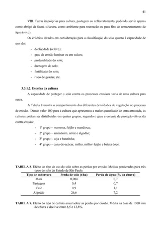 41
VIII. Terras impróprias para cultura, pastagem ou reflorestamento, podendo servir apenas
como abrigo da fauna silvestre, como ambiente para recreação ou para fins de armazenamento de
água (roxo).
Os critérios levados em consideração para a classificação do solo quanto à capacidade de
uso são:
- declividade (relevo);
- grau de erosão laminar ou em sulcos;
- profundidade do solo;
- drenagem do solo;
- fertilidade do solo;
- risco de geadas; etc.
3.3.1.2. Escolha da cultura
A capacidade de proteger o solo contra os processos erosivos varia de uma cultura para
outra.
A Tabela 8 mostra o comportamento das diferentes densidades de vegetação no processo
de erosão. Dando valor 100 para a cultura que apresentou a maior quantidade de terra arrastada, as
culturas podem ser distribuídas em quatro grupos, segundo o grau crescente de proteção oferecida
contra erosão:
- 1º grupo – mamona, feijão e mandioca;
- 2º grupo – amendoim, arroz e algodão;
- 3º grupo – soja e batatinha;
- 4º grupo – cana-de-açúcar, milho, milho+feijão e batata doce.
TABELA 8. Efeito do tipo de uso do solo sobre as perdas por erosão. Médias ponderadas para três
tipos de solo do Estado de São Paulo.
Tipo de cobertura Perda de solo (t/ha) Perda de água (% da chuva)
Mata 0,004 0,7
Pastagem 0,4 0,7
Café 0,9 1,1
Algodão 26,6 7,2
TABELA 9. Efeito do tipo de cultura anual sobre as perdas por erosão. Média na base de 1300 mm
de chuva e declive entre 8,5 e 12,8%.
 