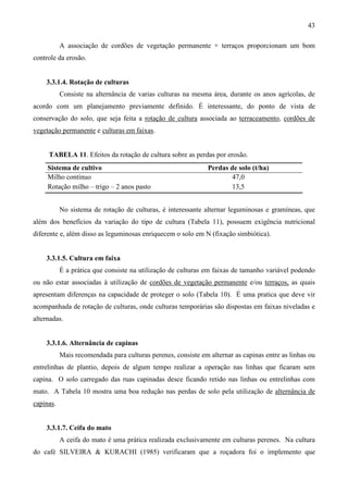 43
A associação de cordões de vegetação permanente + terraços proporcionam um bom
controle da erosão.
3.3.1.4. Rotação de culturas
Consiste na alternância de varias culturas na mesma área, durante os anos agrícolas, de
acordo com um planejamento previamente definido. É interessante, do ponto de vista de
conservação do solo, que seja feita a rotação de cultura associada ao terraceamento, cordões de
vegetação permanente e culturas em faixas.
TABELA 11. Efeitos da rotação de cultura sobre as perdas por erosão.
Sistema de cultivo Perdas de solo (t/ha)
Milho contínuo 47,0
Rotação milho – trigo – 2 anos pasto 13,5
No sistema de rotação de culturas, é interessante alternar leguminosas e gramíneas, que
além dos benefícios da variação do tipo de cultura (Tabela 11), possuem exigência nutricional
diferente e, além disso as leguminosas enriquecem o solo em N (fixação simbiótica).
3.3.1.5. Cultura em faixa
É a prática que consiste na utilização de culturas em faixas de tamanho variável podendo
ou não estar associadas à utilização de cordões de vegetação permanente e/ou terraços, as quais
apresentam diferenças na capacidade de proteger o solo (Tabela 10). É uma pratica que deve vir
acompanhada de rotação de culturas, onde culturas temporárias são dispostas em faixas niveladas e
alternadas.
3.3.1.6. Alternância de capinas
Mais recomendada para culturas perenes, consiste em alternar as capinas entre as linhas ou
entrelinhas de plantio, depois de algum tempo realizar a operação nas linhas que ficaram sem
capina. O solo carregado das ruas capinadas desce ficando retido nas linhas ou entrelinhas com
mato. A Tabela 10 mostra uma boa redução nas perdas de solo pela utilização de alternância de
capinas.
3.3.1.7. Ceifa do mato
A ceifa do mato é uma prática realizada exclusivamente em culturas perenes. Na cultura
do café SILVEIRA & KURACHI (1985) verificaram que a roçadora foi o implemento que
 