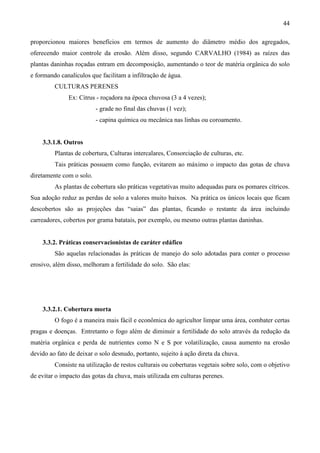 44
proporcionou maiores benefícios em termos de aumento do diâmetro médio dos agregados,
oferecendo maior controle da erosão. Além disso, segundo CARVALHO (1984) as raízes das
plantas daninhas roçadas entram em decomposição, aumentando o teor de matéria orgânica do solo
e formando canalículos que facilitam a infiltração de água.
CULTURAS PERENES
Ex: Citrus - roçadora na época chuvosa (3 a 4 vezes);
- grade no final das chuvas (1 vez);
- capina química ou mecânica nas linhas ou coroamento.
3.3.1.8. Outros
Plantas de cobertura, Culturas intercalares, Consorciação de culturas, etc.
Tais práticas possuem como função, evitarem ao máximo o impacto das gotas de chuva
diretamente com o solo.
As plantas de cobertura são práticas vegetativas muito adequadas para os pomares cítricos.
Sua adoção reduz as perdas de solo a valores muito baixos. Na prática os únicos locais que ficam
descobertos são as projeções das “saias” das plantas, ficando o restante da área incluindo
carreadores, cobertos por grama batatais, por exemplo, ou mesmo outras plantas daninhas.
3.3.2. Práticas conservacionistas de caráter edáfico
São aquelas relacionadas às práticas de manejo do solo adotadas para conter o processo
erosivo, além disso, melhoram a fertilidade do solo. São elas:
3.3.2.1. Cobertura morta
O fogo é a maneira mais fácil e econômica do agricultor limpar uma área, combater certas
pragas e doenças. Entretanto o fogo além de diminuir a fertilidade do solo através da redução da
matéria orgânica e perda de nutrientes como N e S por volatilização, causa aumento na erosão
devido ao fato de deixar o solo desnudo, portanto, sujeito à ação direta da chuva.
Consiste na utilização de restos culturais ou coberturas vegetais sobre solo, com o objetivo
de evitar o impacto das gotas da chuva, mais utilizada em culturas perenes.
 