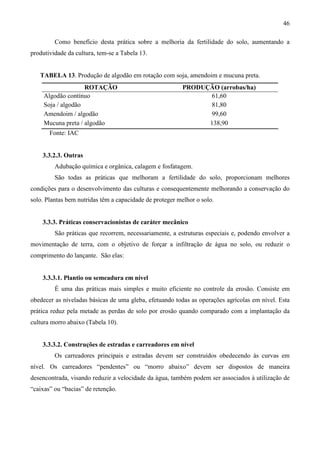 46
Como benefício desta prática sobre a melhoria da fertilidade do solo, aumentando a
produtividade da cultura, tem-se a Tabela 13.
TABELA 13. Produção de algodão em rotação com soja, amendoim e mucuna preta.
ROTAÇÃO PRODUÇÃO (arrobas/ha)
Algodão contínuo 61,60
Soja / algodão 81,80
Amendoim / algodão 99,60
Mucuna preta / algodão 138,90
Fonte: IAC
3.3.2.3. Outras
Adubação química e orgânica, calagem e fosfatagem.
São todas as práticas que melhoram a fertilidade do solo, proporcionam melhores
condições para o desenvolvimento das culturas e consequentemente melhorando a conservação do
solo. Plantas bem nutridas têm a capacidade de proteger melhor o solo.
3.3.3. Práticas conservacionistas de caráter mecânico
São práticas que recorrem, necessariamente, a estruturas especiais e, podendo envolver a
movimentação de terra, com o objetivo de forçar a infiltração de água no solo, ou reduzir o
comprimento do lançante. São elas:
3.3.3.1. Plantio ou semeadura em nível
É uma das práticas mais simples e muito eficiente no controle da erosão. Consiste em
obedecer as niveladas básicas de uma gleba, efetuando todas as operações agrícolas em nível. Esta
prática reduz pela metade as perdas de solo por erosão quando comparado com a implantação da
cultura morro abaixo (Tabela 10).
3.3.3.2. Construções de estradas e carreadores em nível
Os carreadores principais e estradas devem ser construídos obedecendo às curvas em
nível. Os carreadores “pendentes” ou “morro abaixo” devem ser dispostos de maneira
desencontrada, visando reduzir a velocidade da água, também podem ser associados à utilização de
“caixas” ou “bacias” de retenção.
 