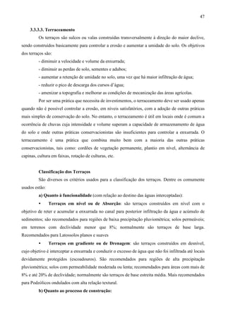 47
3.3.3.3. Terraceamento
Os terraços são sulcos ou valas construídas transversalmente à direção do maior declive,
sendo construídos basicamente para controlar a erosão e aumentar a umidade do solo. Os objetivos
dos terraços são:
- diminuir a velocidade e volume da enxurrada;
- diminuir as perdas de solo, sementes e adubos;
- aumentar a retenção de umidade no solo, uma vez que há maior infiltração de água;
- reduzir o pico de descarga dos cursos d’água;
- amenizar a topografia e melhorar as condições de mecanização das áreas agrícolas.
Por ser uma prática que necessita de investimentos, o terraceamento deve ser usado apenas
quando não é possível controlar a erosão, em níveis satisfatórios, com a adoção de outras práticas
mais simples de conservação do solo. No entanto, o terraceamento é útil em locais onde é comum a
ocorrência de chuvas cuja intensidade e volume superam a capacidade de armazenamento de água
do solo e onde outras práticas conservacionistas são insuficientes para controlar a enxurrada. O
terraceamento é uma prática que combina muito bem com a maioria das outras práticas
conservacionistas, tais como: cordões de vegetação permanente, plantio em nível, alternância de
capinas, cultura em faixas, rotação de culturas, etc.
Classificação dos Terraços
São diversos os critérios usados para a classificação dos terraços. Dentre os comumente
usados estão:
a) Quanto à funcionalidade (com relação ao destino das águas interceptadas):
• Terraços em nível ou de Absorção: são terraços construídos em nível com o
objetivo de reter e acumular a enxurrada no canal para posterior infiltração da água e acúmulo de
sedimentos; são recomendados para regiões de baixa precipitação pluviométrica; solos permeáveis;
em terrenos com declividade menor que 8%; normalmente são terraços de base larga.
Recomendados para Latossolos planos e suaves
• Terraços em gradiente ou de Drenagem: são terraços construídos em desnível,
cujo objetivo é interceptar a enxurrada e conduzir o excesso de água que não foi infiltrada até locais
devidamente protegidos (escoadouros). São recomendados para regiões de alta precipitação
pluviométrica; solos com permeabilidade moderada ou lenta; recomendados para áreas com mais de
8% e até 20% de declividade; normalmente são terraços de base estreita média. Mais recomendados
para Podzólicos ondulados com alta relação textural.
b) Quanto ao processo de construção:
 