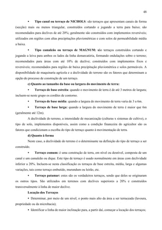 48
• Tipo canal ou terraço de NICHOLS: são terraços que apresentam canais de forma
(secção) mais ou menos triangular, construídos cortando e jogando a terra para baixo; são
recomendados para declives de até 20%; geralmente são construídos com implementos reversíveis;
utilizados em regiões com altas precipitações pluviométricas e com solos de permeabilidade média
a baixa.
• Tipo camaleão ou terraço de MAGNUM: são terraços construídos cortando e
jogando a leiva para ambos os lados da linha demarcatória, formando ondulações sobre o terreno;
recomendados para áreas com até 10% de declive; construídos com implementos fixos e
reversíveis; recomendados para regiões de baixa precipitação pluviométrica e solos permeáveis. A
disponibilidade de maquinaria agrícola e a declividade do terreno são os fatores que determinam a
opção do processo de construção de um terraço.
c) Quanto ao tamanho da base ou largura do movimento de terra:
• Terraço de base estreita: quando o movimento de terra é de até 3 metros de largura;
incluem-se neste grupo os cordões de contorno.
• Terraço de base média: quando a largura do movimento de terra varia de 3 a 6m.
• Terraço de base larga: quando a largura do movimento de terra é maior que 6m
(geralmente até 12m).
A declividade do terreno, a intensidade de mecanização (culturas x sistemas de cultivo), o
tipo de solo, implementos disponíveis, assim como a condição financeira do agricultor são os
fatores que condicionam a escolha do tipo de terraço quanto à movimentação de terra.
d) Quanto à forma
Neste caso, a declividade do terreno é o determinante na definição do tipo de terraço a ser
construído.
• Terraço comum: é uma construção de terra, em nível ou desnível, composta de um
canal e um camaleão ou dique. Este tipo de terraço é usado normalmente em áreas com declividade
inferior a 20%. Incluem-se nesta classificação os terraços de base estreita, média, larga e algumas
variações, tais como terraço embutido, murundum ou leirão, etc.
• Terraço patamar: estes são os verdadeiros terraços, sendo que deles se originaram
os outros tipos. São utilizados em terrenos com declives superiores a 20% e construídos
transversalmente à linha de maior declive.
Locação dos Terraços
• Determinar, por meio de um nível, o ponto mais alto da área a ser terraceada (lavoura,
propriedade ou da microbacia);
• Identificar a linha de maior inclinação para, a partir daí, começar a locação dos terraços;
 