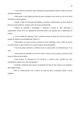 49
• Caso o declive da linha de maior inclinação seja desuniforme, dividir a linha em secções
uniformes de declive;
• Determinar a declividade da linha de maior inclinação com auxílio de um nível ótico,
clinômetro ou pé-de-galinha;
• Sendo a linha de inclinação desuniforme, proceder à determinação da declividade da
próxima secção uniforme, sempre a partir do terraço já demarcado;
• Depois de calculada a declividade e verificada a textura do solo, determinar o
espaçamento vertical (EV) ou espaçamento horizontal (EH) a ser adotado para a demarcação do
terraço;
• Como medida de segurança, locar o primeiro terraço na parte mais alta do terreno, na
metade da distância recomendada pela Tabela 14;
• Baseando-se na estaca cravada na linha de maior inclinação, locar a linha do terraço
cravando estacas a cada 20 metros ou a cada três passos do pé-de-galinha;
• Em áreas pouco uniformes, a distância entre as estacas pode ser diminuída para 15 ou
10m;
• Para terraços de absorção ou em nível, todas as estacas serão travadas na mesma cota da
estaca da linha de declividade;
• Para terraços de drenagem ou em desnível, as estacas serão cravadas nas cotas
calculadas de acordo com o desnível desejado;
• Portanto a distância entre terraços irá depender do tipo de solo, cultura a ser instalada e
declividade da área.
Pode ser confeccionado com o auxílio de arado de disco, terraceador, patrol e outras
máquinas.
 