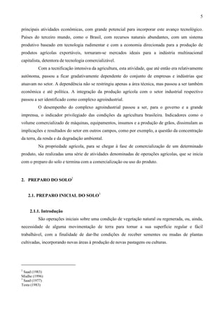 5
principais atividades econômicas, com grande potencial para incorporar este avanço tecnológico.
Países do terceiro mundo, como o Brasil, com recursos naturais abundantes, com um sistema
produtivo baseado em tecnologia rudimentar e com a economia direcionada para a produção de
produtos agrícolas exportáveis, tornaram-se mercados ideais para a indústria multinacional
capitalista, detentora de tecnologia comercializável.
Com a tecnificação intensiva da agricultura, esta atividade, que até então era relativamente
autônoma, passou a ficar gradativamente dependente do conjunto de empresas e indústrias que
atuavam no setor. A dependência não se restringiu apenas a área técnica, mas passou a ser também
econômica e até política. A integração da produção agrícola com o setor industrial respectivo
passou a ser identificado como complexo agroindustrial.
O desempenho do complexo agroindustrial passou a ser, para o governo e a grande
imprensa, o indicador privilegiado das condições da agricultura brasileira. Indicadores como o
volume comercializado de máquinas, equipamentos, insumos e a produção de grãos, dissimulam as
implicações e resultados do setor em outros campos, como por exemplo, a questão da concentração
da terra, da renda e da degradação ambiental.
Na propriedade agrícola, para se chegar à fase de comercialização de um determinado
produto, são realizadas uma série de atividades denominadas de operações agrícolas, que se inicia
com o preparo do solo e termina com a comercialização ou uso do produto.
2. PREPARO DO SOLO2
2.1. PREPARO INICIAL DO SOLO3
2.1.1. Introdução
São operações iniciais sobre uma condição de vegetação natural ou regenerada, ou, ainda,
necessidade de alguma movimentação de terra para tornar a sua superfície regular e fácil
trabalhável, com a finalidade de dar-lhe condições de receber sementes ou mudas de plantas
cultivadas, incorporando novas áreas à produção de novas pastagens ou culturas.
2
Saad (1983)
Mialhe (1996)
3
Saad (1977)
Testa (1983)
 