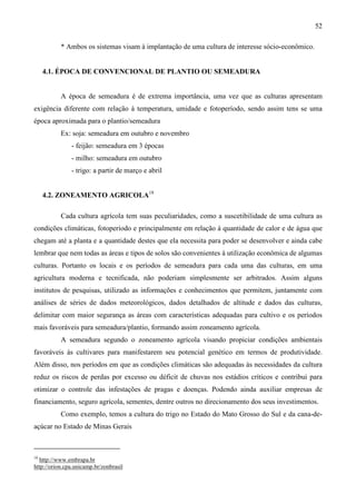 52
* Ambos os sistemas visam à implantação de uma cultura de interesse sócio-econômico.
4.1. ÉPOCA DE CONVENCIONAL DE PLANTIO OU SEMEADURA
A época de semeadura é de extrema importância, uma vez que as culturas apresentam
exigência diferente com relação à temperatura, umidade e fotoperíodo, sendo assim tens se uma
época aproximada para o plantio/semeadura
Ex: soja: semeadura em outubro e novembro
- feijão: semeadura em 3 épocas
- milho: semeadura em outubro
- trigo: a partir de março e abril
4.2. ZONEAMENTO AGRICOLA18
Cada cultura agrícola tem suas peculiaridades, como a suscetibilidade de uma cultura as
condições climáticas, fotoperíodo e principalmente em relação à quantidade de calor e de água que
chegam até a planta e a quantidade destes que ela necessita para poder se desenvolver e ainda cabe
lembrar que nem todas as áreas e tipos de solos são convenientes à utilização econômica de algumas
culturas. Portanto os locais e os períodos de semeadura para cada uma das culturas, em uma
agricultura moderna e tecnificada, não poderiam simplesmente ser arbitrados. Assim alguns
institutos de pesquisas, utilizado as informações e conhecimentos que permitem, juntamente com
análises de séries de dados meteorológicos, dados detalhados de altitude e dados das culturas,
delimitar com maior segurança as áreas com características adequadas para cultivo e os períodos
mais favoráveis para semeadura/plantio, formando assim zoneamento agrícola.
A semeadura segundo o zoneamento agrícola visando propiciar condições ambientais
favoráveis às cultivares para manifestarem seu potencial genético em termos de produtividade.
Além disso, nos períodos em que as condições climáticas são adequadas às necessidades da cultura
reduz os riscos de perdas por excesso ou déficit de chuvas nos estádios críticos e contribui para
otimizar o controle das infestações de pragas e doenças. Podendo ainda auxiliar empresas de
financiamento, seguro agrícola, sementes, dentre outros no direcionamento dos seus investimentos.
Como exemplo, temos a cultura do trigo no Estado do Mato Grosso do Sul e da cana-de-
açúcar no Estado de Minas Gerais
18
http://www.embrapa.br
http://orion.cpa.unicamp.br/zonbrasil
 