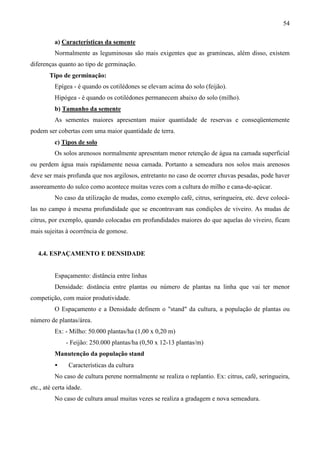 54
a) Características da semente
Normalmente as leguminosas são mais exigentes que as gramíneas, além disso, existem
diferenças quanto ao tipo de germinação.
Tipo de germinação:
Epígea - é quando os cotilédones se elevam acima do solo (feijão).
Hipógea - é quando os cotilédones permanecem abaixo do solo (milho).
b) Tamanho da semente
As sementes maiores apresentam maior quantidade de reservas e conseqüentemente
podem ser cobertas com uma maior quantidade de terra.
c) Tipos de solo
Os solos arenosos normalmente apresentam menor retenção de água na camada superficial
ou perdem água mais rapidamente nessa camada. Portanto a semeadura nos solos mais arenosos
deve ser mais profunda que nos argilosos, entretanto no caso de ocorrer chuvas pesadas, pode haver
assoreamento do sulco como acontece muitas vezes com a cultura do milho e cana-de-açúcar.
No caso da utilização de mudas, como exemplo café, citrus, seringueira, etc. deve colocá-
las no campo à mesma profundidade que se encontravam nas condições de viveiro. As mudas de
citrus, por exemplo, quando colocadas em profundidades maiores do que aquelas do viveiro, ficam
mais sujeitas à ocorrência de gomose.
4.4. ESPAÇAMENTO E DENSIDADE
Espaçamento: distância entre linhas
Densidade: distância entre plantas ou número de plantas na linha que vai ter menor
competição, com maior produtividade.
O Espaçamento e a Densidade definem o "stand" da cultura, a população de plantas ou
número de plantas/área.
Ex: - Milho: 50.000 plantas/ha (1,00 x 0,20 m)
- Feijão: 250.000 plantas/ha (0,50 x 12-13 plantas/m)
Manutenção da população stand
• Características da cultura
No caso de cultura perene normalmente se realiza o replantio. Ex: citrus, café, seringueira,
etc., até certa idade.
No caso de cultura anual muitas vezes se realiza a gradagem e nova semeadura.
 